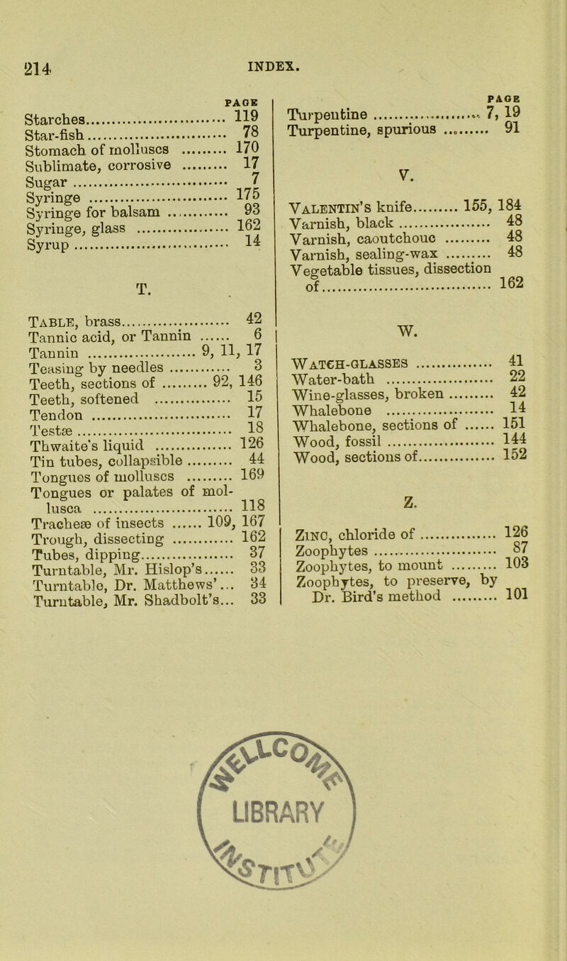 Starches Star-fish Stomach of molluscs Sublimate, corrosive Sugar Syringe Syringe for balsam . Syringe, glass Syrup PAGE . 119 . 78 . 170 . 17 . 7 . 175 . 93 . 162 , 14 T. PAGE Turpentine 7, 19 Turpentine, spurious 91 V. Valentin’s knife 155,184 Varnish, black 48 Varnish, caoutchouc 48 Varnish, sealing-wax 48 Vesretable tissues, dissection of 162 Table, brass 42 Tannic acid, or Tannin 6 Tannin 9, 11, 17 Teasing by needles 3 Teeth, sections of 92, 146 Teeth, softened 15 Tendon 17 Testae 18 Thwaite’s liquid 126 Tin tubes, collapsible 44 Tongues of molluscs 169 Tongues or palates of mol- lusca 118 Tracheae of insects 109, 167 Trough, dissecting 162 Tubes, dipping 37 Turntable, Mr. Hislop’s 33 Turntable, Dr, Matthews’... 34 Turntable, Mr. Shadbolt’s... 33 W. Watch-glasses 41 Water-bath 22 Wine-glasses, broken 42 Whalebone 14 Whalebone, sections of 151 Wood, fossil 144 Wood, sections of 152 Z. Zinc, chloride of 126 Zoophytes 87 Zoophytes, to mount 103 Zoophytes, to preserve, by Dr. Bird’s method 101