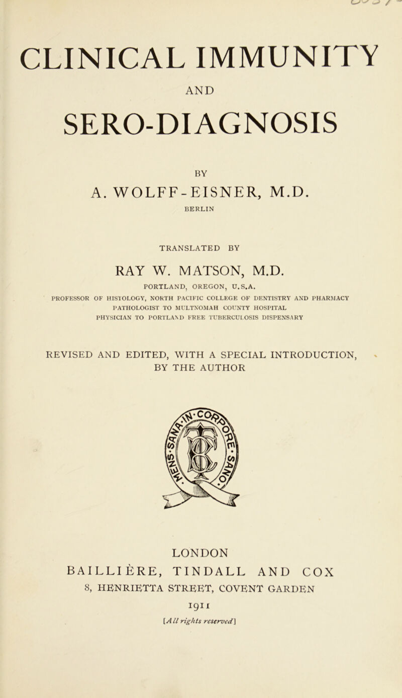 CLINICAL IMMUNITY AND SERO-DIAGNOSIS BY A. WOLFF-EISNER, M.D. BERLIN TRANSLATED BY RAY W. MATSON, M.D. PORTLAND, OREGON, U.S.A. PROFESSOR OF HISTOLOGY, NORTH PACIFIC COLLEGE OF DENTISTRY AND PHARMACY PATHOLOGIST TO MULTNOMAH COUNTY HOSPITAL PHYSICIAN TO PORTLAND FREE TUBERCULOSIS DISPENSARY REVISED AND EDITED, WITH A SPECIAL INTRODUCTION, BY THE AUTHOR LONDON BAILLIERE, TINDALL AND COX 8, HENRIETTA STREET, COVENT GARDEN 1911 [All rights reserved]