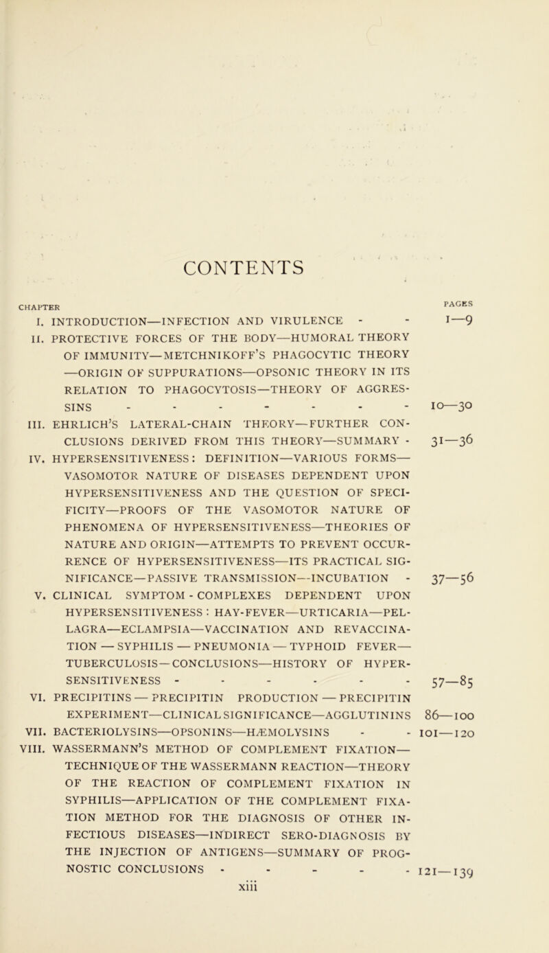 CONTENTS CHAPTER I. INTRODUCTION—INFECTION AND VIRULENCE - II. PROTECTIVE FORCES OF THE BODY—HUMORAL THEORY OF IMMUNITY—METCHNIKOFF’S PHAGOCYTIC THEORY —ORIGIN OF SUPPURATIONS—OPSONIC THEORY IN ITS RELATION TO PHAGOCYTOSIS—THEORY OF AGGRES- SINS ------- III. EHRLICH’S LATERAL-CHAIN THEORY—FURTHER CON- CLUSIONS DERIVED FROM THIS THEORY—SUMMARY - IV. HYPERSENSITIVENESS: DEFINITION—VARIOUS FORMS— VASOMOTOR NATURE OF DISEASES DEPENDENT UPON HYPERSENSITIVENESS AND THE QUESTION OF SPECI- FICITY—PROOFS OF THE VASOMOTOR NATURE OF PHENOMENA OF HYPERSENSITIVENESS—THEORIES OF NATURE AND ORIGIN—ATTEMPTS TO PREVENT OCCUR- RENCE OF HYPERSENSITIVENESS—ITS PRACTICAL SIG- NIFICANCE-PASSIVE TRANSMISSION—INCUBATION - V. CLINICAL SYMPTOM - COMPLEXES DEPENDENT UPON HYPERSENSITIVENESS : HAY-FEVER—URTICARIA—PEL- LAGRA—ECLAMPSIA—VACCINATION AND REVACCINA- TION — SYPHILIS — PNEUMONIA — TYPHOID FEVER— TUBERCULOSIS—CONCLUSIONS—HISTORY OF HYPER- SENSITIVENESS ------ VI. PRECIPITINS—PRECIPITIN PRODUCTION — PRECIPITIN EXPERIMENT—CLINICAL SIGNIFICANCE—AGGLUTININS VII. BACTERIOLYSINS—OPSONINS—HEMOLYSINS VIII. WASSERMANN’S METHOD OF COMPLEMENT FIXATION— TECHNIQUE OF THE WASSERMANN REACTION—THEORY OF THE REACTION OF COMPLEMENT FIXATION IN SYPHILIS—APPLICATION OF THE COMPLEMENT FIXA- TION METHOD FOR THE DIAGNOSIS OF OTHER IN- FECTIOUS DISEASES—INDIRECT SERO-DIAGNOSIS BY THE INJECTION OF ANTIGENS—SUMMARY OF PROG- NOSTIC CONCLUSIONS - PAGES i—9 10—30 31—36 37—56 57—85 86—100 101—120 121—139 xm