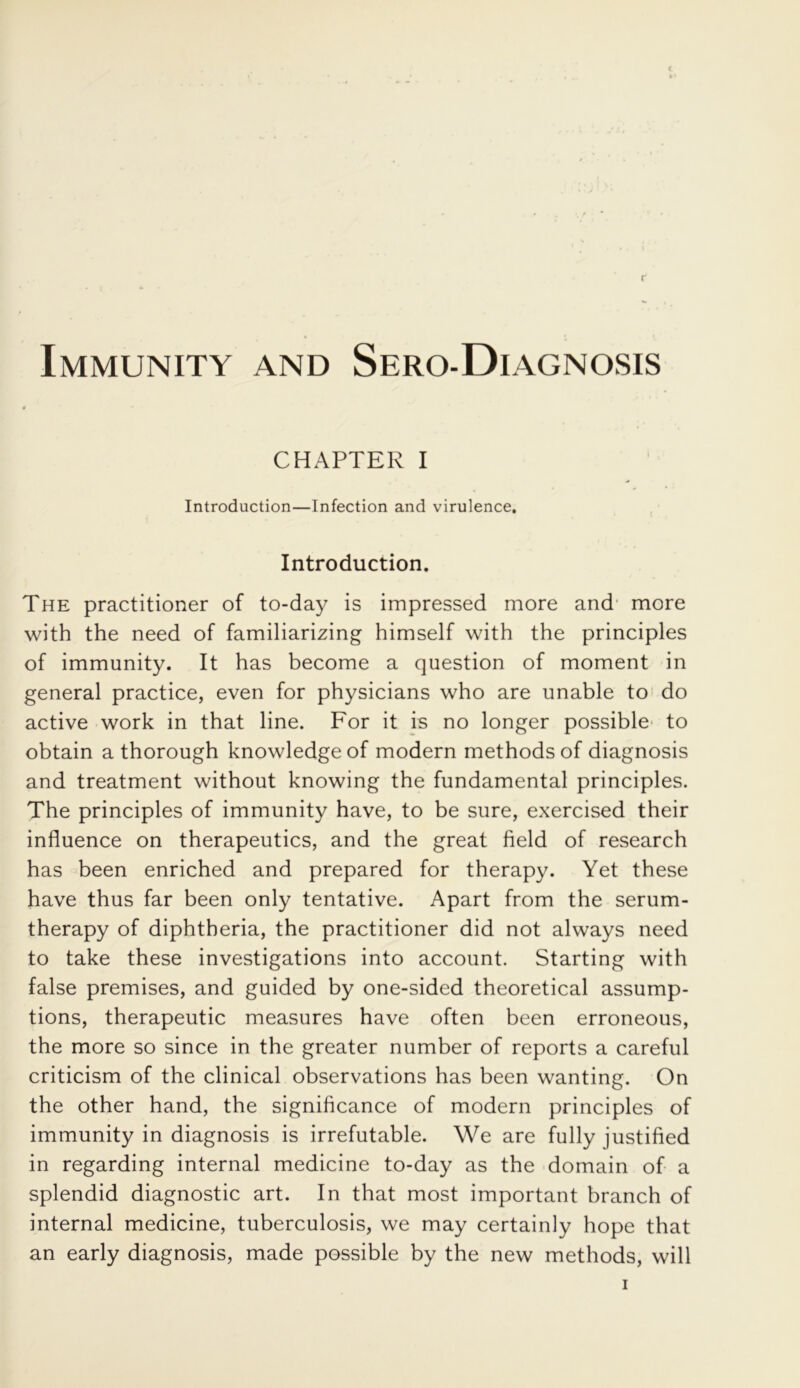 Immunity and Sero-Diagnosis CHAPTER I Introduction—Infection and virulence. Introduction. The practitioner of to-day is impressed more and more with the need of familiarizing himself with the principles of immunity. It has become a question of moment in general practice, even for physicians who are unable to do active work in that line. For it is no longer possible to obtain a thorough knowledge of modern methods of diagnosis and treatment without knowing the fundamental principles. The principles of immunity have, to be sure, exercised their influence on therapeutics, and the great field of research has been enriched and prepared for therapy. Yet these have thus far been only tentative. Apart from the serum- therapy of diphtheria, the practitioner did not always need to take these investigations into account. Starting with false premises, and guided by one-sided theoretical assump- tions, therapeutic measures have often been erroneous, the more so since in the greater number of reports a careful criticism of the clinical observations has been wanting. On the other hand, the significance of modern principles of immunity in diagnosis is irrefutable. We are fully justified in regarding internal medicine to-day as the domain of a splendid diagnostic art. In that most important branch of internal medicine, tuberculosis, we may certainly hope that an early diagnosis, made possible by the new methods, will