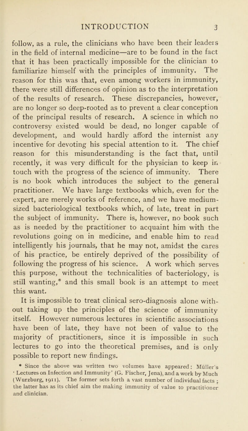 follow, as a rule, the clinicians who have been their leaders in the field of internal medicine—are to be found in the fact that it has been practically impossible for the clinician to familiarize himself with the principles of immunity. 1 he reason for this was that, even among workers in immunity, there were still differences of opinion as to the interpretation of the results of research. These discrepancies, however, are no longer so deep-rooted as to prevent a clear conception of the principal results of research. A science in which no controversy existed would be dead, no longer capable of development, and would hardly afford the internist any incentive for devoting his special attention to it. The chief reason for this misunderstanding is the fact that, until recently, it was very difficult for the physician to keep in touch with the progress of the science of immunity. There is no book which introduces the subject to the general practitioner. We have large textbooks which, even for the expert, are merely works of reference, and we have medium- sized bacteriological textbooks which, of late, treat in part the subject of immunity. There is, however, no book such as is needed by the practitioner to acquaint him with the revolutions going on in medicine, and enable him to read intelligently his journals, that he may not, amidst the cares of his practice, be entirely deprived of the possibility of following the progress of his science. A work which serves this purpose, without the technicalities of bacteriology, is still wanting,* and this small book is an attempt to meet this want. It is impossible to treat clinical sero-diagnosis alone with- out taking up the principles of the science of immunity itself. However numerous lectures in scientific associations have been of late, they have not been of value to the majority of practitioners, since it is impossible in such lectures to go into the theoretical premises, and is only possible to report new findings. * Since the above was written two volumes have appeared: Muller's ‘ Lectures on Infection and Immunity’ (G. Fischer, Jena), and a work by Much (Wurzburg, 1911). The former sets forth a vast number of individual facts ; the latter has as its chief aim the making immunity of value to practitioner and clinician.