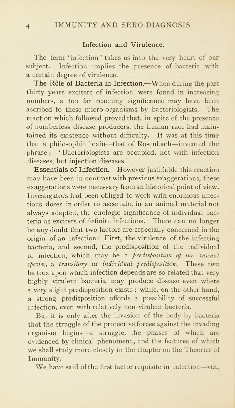 Infection and Virulence. The term ‘ infection ’ takes us into the very heart of our subject. Infection implies the presence of bacteria with a certain degree of virulence. The Role of Bacteria in Infection.—When during the past thirty years exciters of infection were found in increasing numbers, a too far reaching significance may have been ascribed to these micro-organisms by bacteriologists. The reaction which followed proved that, in spite of the presence of numberless disease producers, the human race had main- tained its existence without difficulty. It was at this time that a philosophic brain—that of Rosenbach—invented the phrase : ‘ Bacteriologists are occupied, not with infection diseases, but injection diseases.’ Essentials of Infection.—However justifiable this reaction may have been in contrast with previous exaggerations, these exaggerations were necessary from an historical point of view. Investigators had been obliged to work with enormous infec- tious doses in order to ascertain, in an animal material not always adapted, the etiologic significance of individual bac- teria as exciters of definite infections. There can no longer be any doubt that two factors are especially concerned in the origin of an infection : First, the virulence of the infecting bacteria, and second, the predisposition of the individual to infection, which may be a predisposition of the animal species, a transitory or individual predisposition. These two factors upon which infection depends are so related that very highly virulent bacteria may produce disease even where a very slight predisposition exists ; while, on the other hand, a strong predisposition affords a possibility of successful infection, even with relatively non-virulent bacteria. But it is only after the invasion of the body by bacteria that the struggle of the protective forces against the invading organism begins—a struggle, the phases of which are evidenced by clinical phenomena, and the features of which we shall study more closely in the chapter on the Theories of Immunity. We have said of the first factor requisite in infection—viz.,