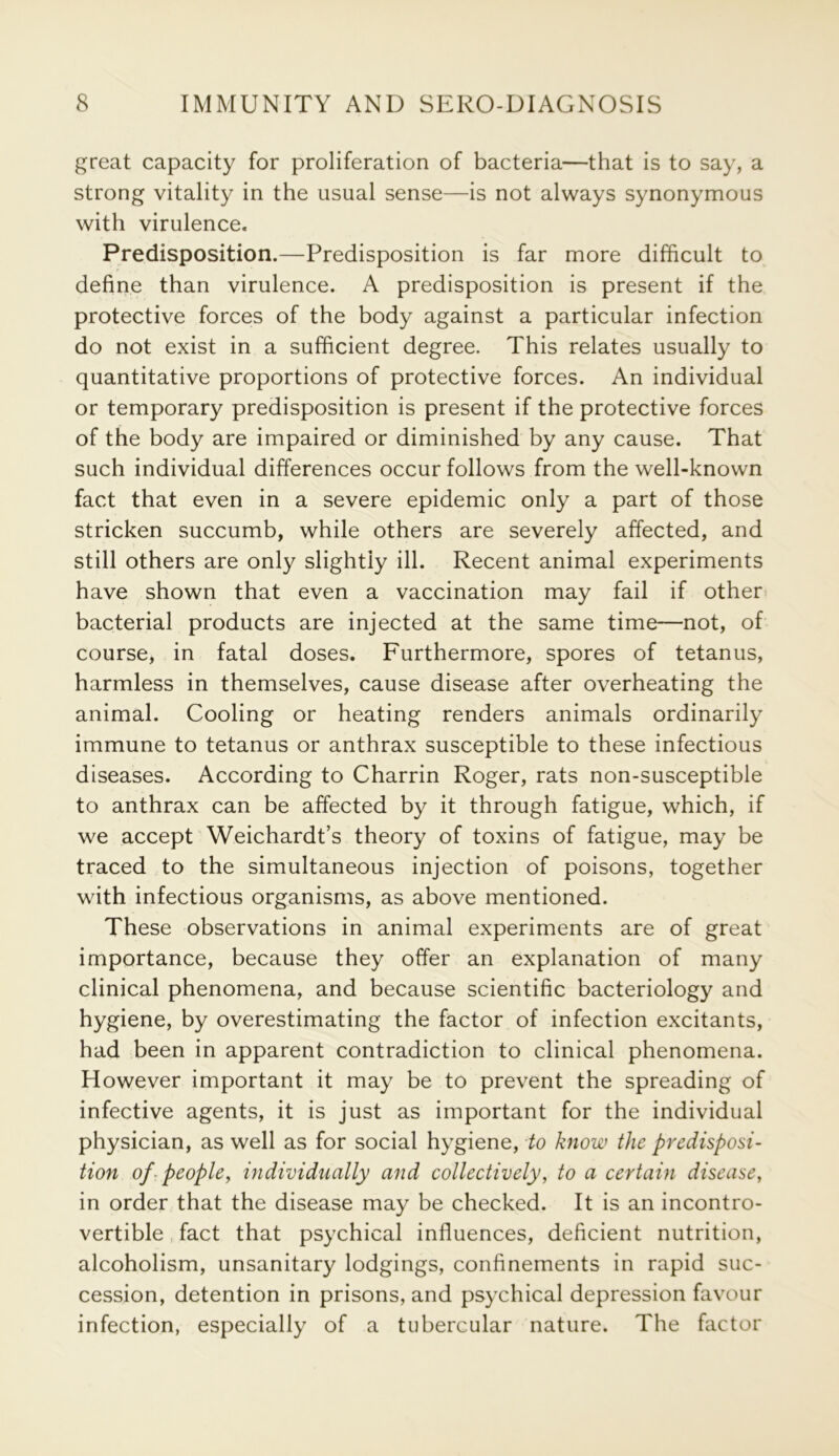 great capacity for proliferation of bacteria—that is to say, a strong vitality in the usual sense—is not always synonymous with virulence. Predisposition.—Predisposition is far more difficult to define than virulence. A predisposition is present if the protective forces of the body against a particular infection do not exist in a sufficient degree. This relates usually to quantitative proportions of protective forces. An individual or temporary predisposition is present if the protective forces of the body are impaired or diminished by any cause. That such individual differences occur follows from the well-known fact that even in a severe epidemic only a part of those stricken succumb, while others are severely affected, and still others are only slightly ill. Recent animal experiments have shown that even a vaccination may fail if other bacterial products are injected at the same time—not, of course, in fatal doses. Furthermore, spores of tetanus, harmless in themselves, cause disease after overheating the animal. Cooling or heating renders animals ordinarily immune to tetanus or anthrax susceptible to these infectious diseases. According to Charrin Roger, rats non-susceptible to anthrax can be affected by it through fatigue, which, if we accept Weichardt’s theory of toxins of fatigue, may be traced to the simultaneous injection of poisons, together with infectious organisms, as above mentioned. These observations in animal experiments are of great importance, because they offer an explanation of many clinical phenomena, and because scientific bacteriology and hygiene, by overestimating the factor of infection excitants, had been in apparent contradiction to clinical phenomena. However important it may be to prevent the spreading of infective agents, it is just as important for the individual physician, as well as for social hygiene, to know the predisposi- tion of: people, individually and collectively, to a certain disease, in order that the disease may be checked. It is an incontro- vertible fact that psychical influences, deficient nutrition, alcoholism, unsanitary lodgings, confinements in rapid suc- cession, detention in prisons, and psychical depression favour infection, especially of a tubercular nature. The factor