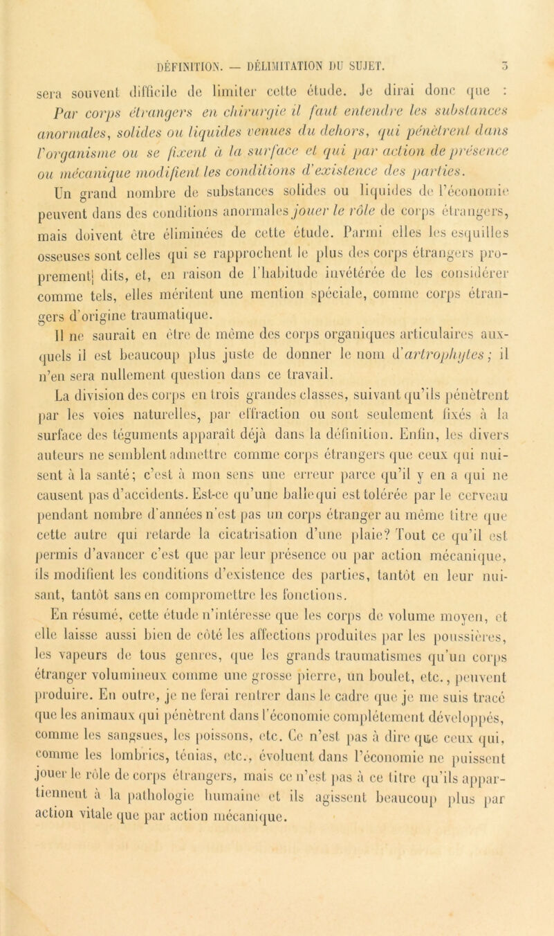 DÉFINITION. — DÉLIMITATION DU SUJET. sera souvent difficile de limiter cette etude. Je dirai donc c[iie : Par corps étrangers en chirurgie il faut entendre les substances anormales, solides ou liquides venues du dehors, qui pénètrent dans Vorganisme ou se fixent à la surface et qui par action de présence ou mécanique modifient les conditions d'existence des parties. Un grand nombre de substances solides ou liquides de l’économie peuvent dans des conditions anormales jouer le rôle de corps étrangers, mais doivent être éliminées de cette étude. Parmi elles les esquilles osseuses sont celles qui se rapprochent le plus des corps étrangers pro- prementj dits, et, en raison de l’habitude invétérée de les considérer comme tels, elles méritent une mention spéciale, comme corps étran- gers d’origine traumatique. 11 ne saurait en être de même des corps organiques articulaires aux- quels il est beaucoup plus juste de donner le nom d’artroplujtes ; il n’en sera nullement question dans ce travail. La division des corps entrois grandes classes, suivant qu’ils pénètrent par les voies naturelles, par effraction ou sont seulement fixés à la surface des téguments apparaît déjà dans la définition. Enfin, les divers auteurs ne semblent admettre comme corps étrangers que ceux qui nui- sent à la santé; c’est à mon sens une erreur parce qu’il y en a qui ne causent pas d’accidents. Est-ce qu’une balle qui est tolérée par le cerveau pendant nombre d’années n’est pas un corps étranger au même titre que cette autre qui retarde la cicatrisation d’une plaie? Tout ce qu’il est permis d’avancer c’est que par leur présence ou par action mécanique, ils modifient les conditions d’existence des parties, tantôt en leur nui- sant, tantôt sans en compromettre les fonctions. En résumé, cette étude n’intéresse que les corps de volume moyen, et elle laisse aussi bien de côté les affections produites par les poussières, les vapeurs de tous genres, que les grands traumatismes qu’un corps étranger volumineux comme une grosse pierre, un boulet, etc., peuvent produire. En outre, je ne ferai rentrer dans le cadre que je me suis tracé que les animaux qui pénètrent dans l’économie complètement développés, comme les sangsues, les poissons, etc. Ce n’est pas à dire que ceux qui, comme les lombrics, ténias, etc., évoluent dans l’économie ne puissent jouer le rôle de corps étrangers, mais ce n’est pas à ce titre qu’ils appar- tiennent à la pathologie humaine et ils agissent beaucoup plus par action vitale que par action mécanique.