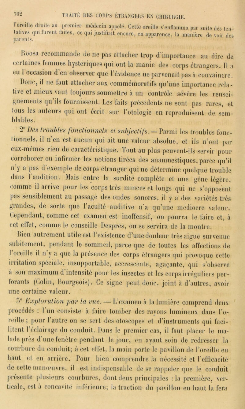 1 oieille droite au piemier médecin appelé. Cette oreille s’enflamma par suite des ten- tatives qui furent laites, ce qui justifiait encore, en apparence, la manière de voir des parents. Poosa letommande clone pas attacher trop d’importance au dire de cet taines temmes hystériques cjui ont la manie des corps étrangers. 11 a eu 1 occasion d en observer que l’évidence ne parvenait pas à convaincre. Donc, il ne laut attacher aux commémoratifs qu’une importance rela- tive et mieux vaut toujours soumettre à un contrôle sévère les rensei- gnements qu ils fournissent. Les faits précédents ne sont pas rares, et lous les auteurs qui ont écrit sur l’otologie en reproduisent de sem- blables. 2Ü Des troubles fonctionnels et subjectifs.— Parmi les troubles fonc- tionnels, il n’en est aucun qui ait une valeur absolue, et ils n’ont par eux-mêmes rien de caractéristique. Tout au plus peuvent-ils servir pour corroborer ou infirmer les notions tirées des anamnestiques, parce qu’il n y a pas d exemple de corps étranger qui ne détermine quelque trouble dans 1 audition. Mais entre la surdité complète et une gène légère, comme il arrive pour les corps très minces et longs qui ne s’opposent pas sensiblement au passage des ondes sonores, il y a des variétés très grandes, de sorte que l’acuité auditive n’a qu’une médiocre valeur. Cependant, comme cet examen est inoffensif, on pourra le faire et, à cet etlet, comme le conseille Després, on se servira de la montre. bien autrement utile est 1 existence d’unedouleur très aiguë survenue subitement, pendant le sommeil, parce que de toutes les affections de I oreille il n y a que la présence des corps étrangers qui provoque cette irritation spéciale, insupportable, accrescente, agaçante, qui s’observe à son maximum d intensité pour les insectes et les corps irréguliers per- lorants (Colin, bourgeois). Ce signe peut donc, joint à d’autres, avoir une certaine valeur. 5 Exploration par la vue. — L’examen à la lumière comprend deux procédés : I un consiste à faire tomber des rayons lumineux dans l’o- reille ; pour 1 autre on se sert des otoscopes et d'instruments qui faci- litent l’éclairage du conduit. Dans le premier ca3, il faut placer le ma- lade près d’une fenêtre pendant le jour, en ayant soin de redresser la courbure du conduit; à cet effet, la main porte le pavillon de l’oreille en haut et en arrière. Pour bien comprendre la nécessité et l’efficacité de cette manœuvre, il est indispensable de se rappeler que le conduit présente plusieurs courbures, dont deux principales :1a première, ver- ticale, est a concavité inferieure; la traction du pavillon en haut la fera