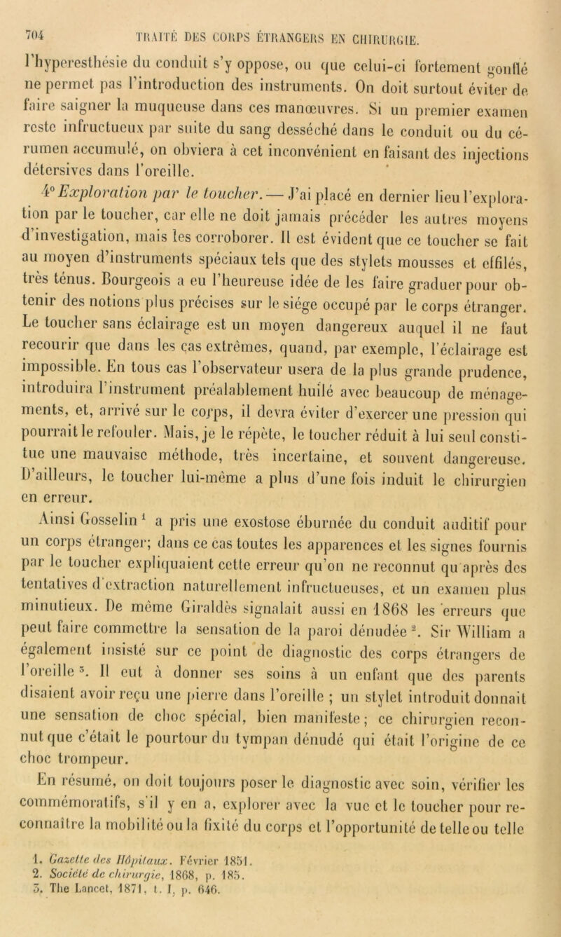 l'hyperesthésie du conduit s’y oppose, ou que celui-ci fortement gonflé ne permet pas l’introduction des instruments. On doit surtout éviter de fane saignei la muqueuse dans ces manoeuvres. Si un premier examen reste infructueux par suite du sang desséché dans le conduit ou du cé- i limon accumule, on obviera a cet inconvénient en faisant des injections détersives dans l’oreille. 4° Exploration par le toucher. — J’ai placé en dernier lieu l’explora- tion pai le toucher, car elle ne doit jamais précéder les autres moyens d’investigation, mais les corroborer. Il est évident que ce toucher se fait au moyen d’instruments spéciaux tels que des stylets mousses et effilés, très ténus. Bourgeois a eu l’heureuse idée de les faire graduer pour ob- tenir des notions plus précises sur le siège occupé par le corps étranger. Le toucher sans éclairage est un moyen dangereux auquel il ne faut recourir que dans les cas extrêmes, quand, par exemple, l’éclairage est impossible. En tous cas 1 observateur usera de la plus grande prudence, introduit a 1 insti urnent préalablement huile avec beaucoup de ménage- ments, et, arrive sur le corps, il devra éviter d’exercer une pression qui pourrait le refouler. Mais, je le répète, le toucher réduit à lui seul consti- tue une mauvaise méthode, très incertaine, et souvent dangereuse. I) aillcuis, le toucher lui-même a plus il une lois induit le chirurgien en erreur. Ainsi Gosselin1 a pris une exostose éburnée du conduit auditif pour un coips étranger; dans ce cas toutes les apparences et les signes fournis pai le toucher expliquaient cette erreur qu’on ne reconnut qu après des tentatives d extraction naturellement infructueuses, et un examen plus minutieux. Ile meme Giraldes signalait aussi en 1868 les erreurs que peut faire commettre la sensation de la paroi dénudée2. Sir William a également insisté sur ce point de diagnostic des corps étrangers de 1 oieilie Il eut a donner ses soins à un enfant que des parents disaient avoir reçu une pierre dans l’oreille ; un stylet introduit donnait une sensation de choc spécial, bien manifeste ; ce chirurgien recon- nut que c’était le pourtour du tympan dénudé qui était l’origine de ce choc trompeur. En résumé, on doit toujours poser le diagnostic avec soin, vérifier les commémoratifs, s’il y en a, explorer avec la vue et le toucher pour re- connaître la mobilité ou la fixité du corps cl l’opportunité de telle ou telle 1. Gazette des Hôpitaux. Février 1851. 2. Société de chirurgie, 1868, p. 185. 3. The Lancet, 1871, t. I. p. 646.