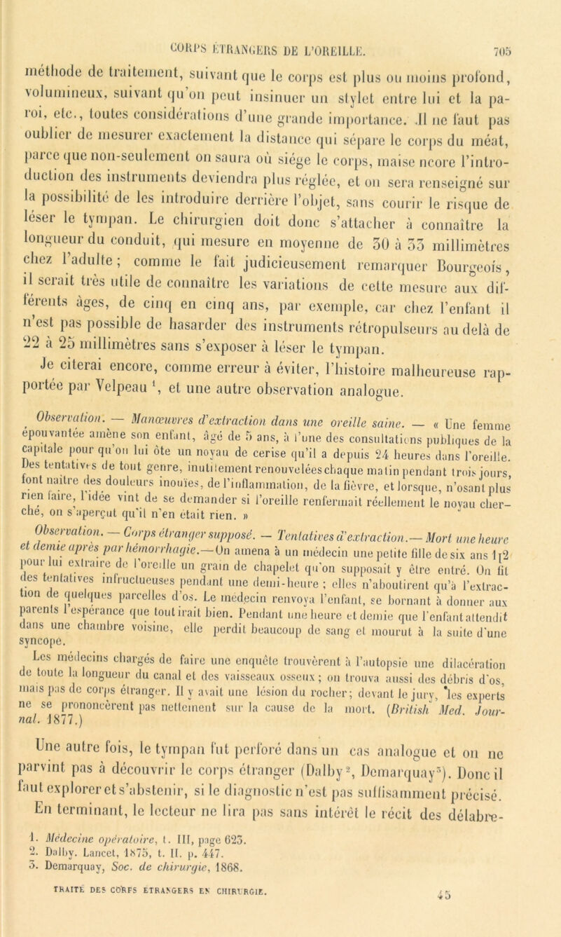 méthode de traitement, suivant que le corps est plus ou moins profond, volumineux, suivant qu on peut insinuer un stylet entre lui et la pa- îoi, etc., toutes considérations d’une grande importance. .11 ne faut pas oublici de mesuiei exactement la distance qui sépare le corps du méat, lulrce que non-seulement on saura où siège le corps, niaise ncore l’intro- duction des instruments deviendra plus réglée, et ou sera renseigné sur la possibilité de les introduire derrière l’objet, sans courir le risque de léser le tympan. Le chirurgien doit donc s’attacher à connaître la longueur du conduit, qui mesure en moyenne de 50 à 55 millimètres chez l’adulte; comme le fait judicieusement remarquer Bourgeois, il serait très utile de connaître les variations de cette mesure aux dif- férents âges, de cinq en cinq ans, par exemple, car chez l’enfant il n’est pas possible de hasarder des instruments rétropulseurs au delà de -2 à 25 millimètres sans s’exposer à léser le tympan. Je citerai encore, comme erreur à éviter, l’histoire malheureuse rap- portée par Velpeau \ et une autre observation analogue. , Observation. — Manœuvres iVextraction clans une oreille saine. — « Une femme épouvantée amène son enfant, âgé de 5 ans, à l’une des consultations publ,ques de la capitale pour qu ou lui ôte un noyau de cerise qu’il a depuis 24 heures dans l’oreille. es tentatives de tout genre, inutilement renouvelées chaque malin pendant trois jours font naître des douleurs inouïes, de l'inflammation, de la fièvre, et lorsque, n’osant plus rien laire, idee vint de se demander si l’oreille renfermait réellement le novau cher- che, on s aperçut qu'il n’en était rien. » Observation.-Corps étranger su - Tentatives dé extraction.-Mort une heure et (tenue apres par hémorrhagie.—On amena à un médecin une petite fille de six ans li2 pour lui extraire de l’oreille un grain de chapelet qu'on supposait y être entré. On lit des tentatives infructueuses pendant une demi-heure ; elles n’aboutirent qu’à l’exlrac- tion de quelques parcelles d’os. Le médecin renvoya l’enfant, se bornant à donner aux parenls espérance que tout irait bien. Pendant une heure et demie que l’enfant attendit dans une chambre voisine, elle perdit beaucoup de sang et mourut à la suite d'une syncope. Les médecins chargés de faire une enquête trouvèrent à l’autopsie une dilacération do toute la longueur du canal et des vaisseaux osseux ; on trouva aussi des débris d'os, mais pas de corps étranger. 11 y avait une lésion du rocher; devant le jury, *les experts ne se prononcèrent pas nettement sur la cause de la mort. (British Med Jour- nal. 1877.) Une autre fois, le tympan fut perforé dans un cas analogue et on ne parvint pas à découvrir le corps étranger (Dalby2, Dcmarquay5). Donc il faut explorer et s’abstenir, si le diagnostic n’est pas suffisamment précisé. En terminant, le lecteur ne lira pas sans intérêt le récit des délabre- 1. Médecine opératoire, t. lit, page 623. 2. Dalby. Lancet, 1*75, t. II. p. 447. 5. Demarquay, Soc. de chirurgie, 1868. TRAITE DES COkFS ETRANGERS EN CHIRERGlE.