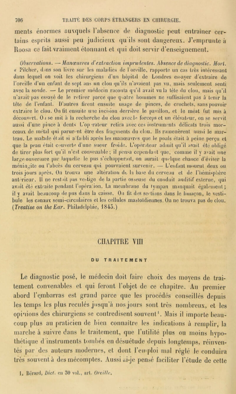 ments énormes auxquels l’absence de diagnostic peut entraîner cer- tains esprits aussi peu judicieux qu ils sont dangereux. J’emprunte à Roosa ce l’ait vraiment étonnant et qui doit servir d’enseignement. Observations. —Manœuvres d'extraction imprudentes. Absence de diagnostic. Mort. « Pilcher, il.ms son livre sur les maladies de l'oreille, rapporte un cas très intéressant dans lequel on voit les chirurgiens d'un hôpital de Londres essayer d'extraire de l’oreille d’un enfant de sept ans un clou qu’ils n'avaient pas vu, mais seulement senti avec la sonde. — Le premier médecin raconta qu’il avait vu la tète du clou, mais qu’il n’avait1 pas essayé de le retirer parce que quatre hommes ne suffisaient pas à tenir la tète de l’enfant. D’autres firent ensuite usage de pinces, de crochets, sans pouvoir extraire le clou. On fit ensuite une incision derrière le pavillon, et le méat fut mis à découvert. Ou se mit à la recherche du clou avecl* forceps et un élévateur, on se servit aussi d’une pince à dents L’op rateur retira avec ces instruments délicats trois mor- ceaux de métal qui parurent être des fragments du clou. Ils ramenèrent aus>i le mar- teau. Le malade était si a faibli après les manœuvres que le pouls était à peine perçu et que la peau était cuverte d’une sueur froide. L’opérateur admit qu’il avait été obligé de tirer plus fort qu’il n’est convenable; il pensa cependant que, comme il y avait une large ouverture par laquelle le pus s’échapperait, on aurait quelque chance d’éviter la méningite ou l’abcès du cerveau qui pourraient survenir. — L’enfant mourut deux ou trois jours après. On trouva une altération de la base du cerveau et de l’hémisphère antérieur. 11 ne restait pas vestige de la partie osseuse du conduit auditif externe, qui avait été extraite pendant l’opéra ion. La membrane du tympan manquait également; il y avait beaucoup de pus dans la caisse. Ou fit des sections dans le limaçon, le vesti- bule les canaux semi-circulaires et les cellules mastoïdiennes. On ne trouva pas de clou. (Treatise on LlieEar. Philadelphie, 1843.) CHAPITRE VIII DU TRAITEMENT Le diagnostic posé, ie médecin doit faire choix des moyens de trai- tement convenables et qui feront l’objet de ce chapitre. Au premier abord l’embarras est grand parce que les procédés conseillés depuis les temps les plus reculés jusqu’à nos jours sont très nombreux, et les opinions des chirurgiens se contredisent souvent1. Mais il importe beau- coup plus au praticien de bien connaître les indications à remplir, la marche à suivre dans le traitement, que l’utilité plus ou moins hypo- thétique d instruments tombés en désuétude depuis longtemps, réinven- tés par des auteurs modernes, et dont l’emploi mal réglé le conduira très souvent à des mécomptes. Aussi ai-je pensé faciliter l’étude de cette h Bérard, Dict. en 30 vol., art. Oreille.