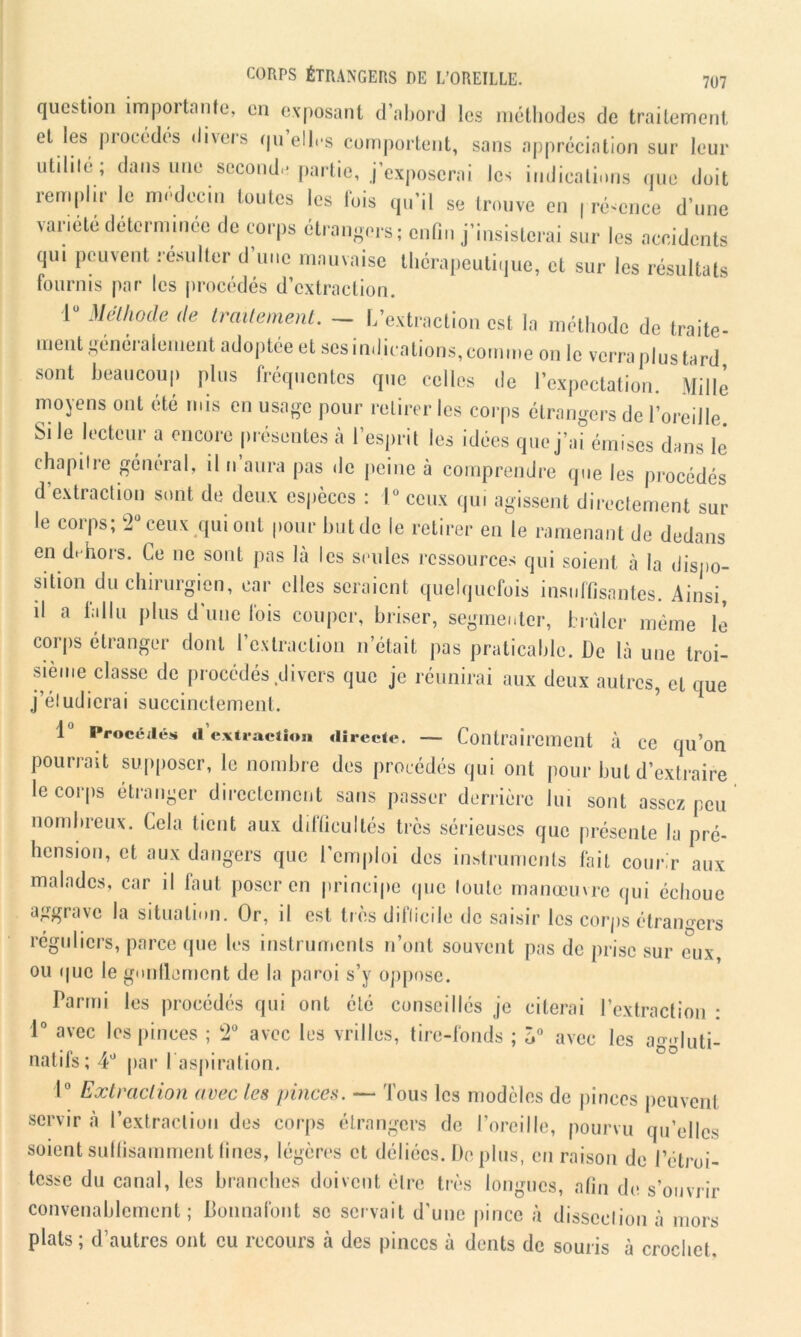 question importante, en exposant d’abord les méthodes de traitement et les procédés divers qu elles comportent, sans appréciation sur leur utdile; dans une second.* partie, j’exposerai les indications que doit remplir le médecin toutes les lois qu’il se trouve en présence d’une variété deternnnee de corps étrangers; enfin j’insisterai sur les accidents qui peuvent résulter d’une mauvaise thérapeutique, et sur les résultats fournis par les procédés d’extraction. lü Méthode de traitement. - L’extraction est la méthode de traite- ment généralement adoptée et ses indications, connue on le verra plus tard sont beaucoup plus fréquentes que celles de l’expectation. Mille moyens ont été mis en usage pour retirer les corps étrangers de l’oreille. Si le lecteur a encore présentes à l’esprit les idées que j’ai émises dans le chapitre général, il n aura pas de peine à comprendre que les procédés d’extraction sont de deux espèces : 1° ceux qui agissent directement sur le corps; 2° ceux qui ont pour but de le retirer en le ramenant de dedans en dehors. Le ne sont pas la les seules ressources qui soient à la dispo- sition du chirurgien, car elles seraient quelquefois insuffisantes. Ainsi, d a fallu plus d’une fois couper, briser, segmenter, brûler même le corps étranger dont l’extraction n’était pas praticable. De là une troi- sième classe de procédés divers que je réunirai aux deux autres, et que j’éludierai succinctement. 1J Procédés <1 extraction directe. — Contrairement à ce qu’on pourrait supposer, le nombre des procédés qui ont pour but d’extraire le corps étranger directement sans passer derrière lui sont assez peu nombreux. Cela lient aux dilficultés très sérieuses que présente la pré- hension, et aux dangers que l’emploi des instruments fait courir aux malades, car il faut poser en principe que toute manœuvre qui échoue aggrave la situation. Or, il est très ditlicile de saisir les corps étrangers réguliers, parce que les instruments n’ont souvent pas de prise sur eux, ou que le gonflement de la paroi s’y oppose. Parmi les procédés qui ont été conseillés je citerai l’extraction : 1° avec les pinces ; 2° avec les vrilles, tire-fonds ; ô° avec les aggluti- natifs ; 4° par 1 aspiration. 1° Extraction avec les pinces. — Tous les modèles de pinces peuvent servira l’extraction des corps étrangers de l’oreille, pourvu qu’elles soient suffisamment fines, légères et déliées. Déplus, en raison de l’étroi- tesse du canal, les branches doivent être très longues, afin de s’ouvrir convenablement; Donnaient se servait d'une pince à dissection à mors plats ; d’autres ont eu recours à des pinces à dents de souris à crochet.