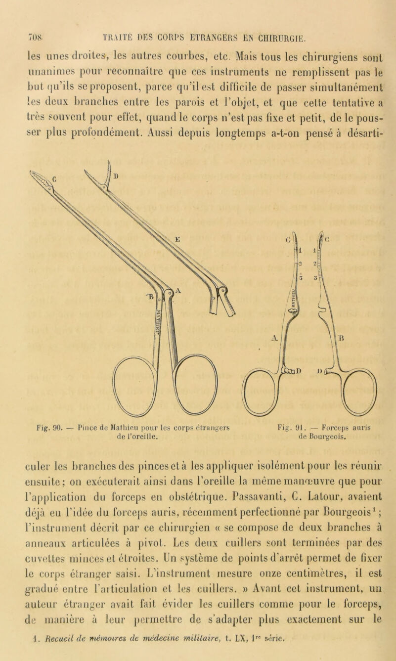 les unes droites, les autres courbes, etc. Mais tous les chirurgiens sont unanimes pour reconnaître que ces instruments ne remplissent pas le but qu’ils se proposent, parce qu’il est dilficile de passer simultanément les deux branches entre les parois et l’objet, et que celle tentative a très souvent pour effet, quand le corps n’est pas fixe et pelit, de le pous- ser plus profondément. Aussi depuis longtemps a-t-on pensé à désarti- Fig. 90. — Pince de Mathieu pour les corps étrangers de l’oreille. de Bourgeois. culer les branches des pincesclà les appliquer isolément pour les réunir ensuite; on exécuterait ainsi dans l’oreille la même manœuvre que pour l’application du forceps en obstétrique. Passavanti, C. Latour, avaient déjà eu l’idée du forceps auris, récemment perfectionné par Bourgeois1; l’instrument décrit par ce chirurgien « se compose de deux branches à anneaux articulées à pivot. Les deux cuillers sont terminées par des cuvettes minces et étroites. Un système de points d’arrêt permet de fixer le corps étranger saisi. L’instrument mesure onze centimètres, il est gradué entre l’articulation et les cuillers. » Avant cet instrument, un auteur étranger avait fait évider les cuillers comme pour le forceps, de manière à leur permettre de s’adapter plus exactement sur le 1. Recueil de mémoires de médecine militaire, t. LX, \,e série.