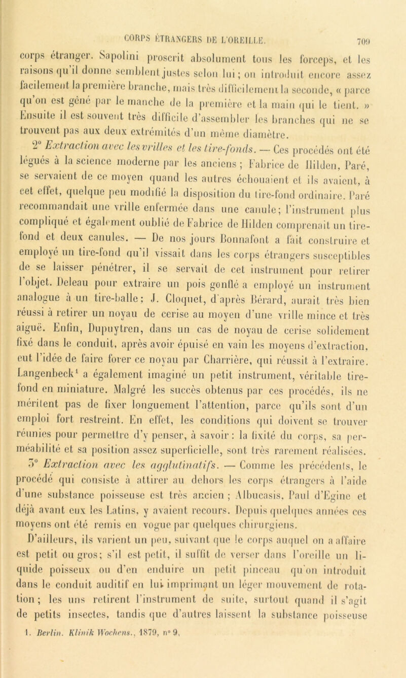 coips étrangei. Sapolini proscrit absolument tous les forceps, et les raisons qu il donne semblent justes selon lui; on introduit encore assez facilement la piemière branche, mais très <Jilïicilerneni la seconde, « parce qu on est gène par le manche de la première et la main qui le tient. » Ensuite il est souvent très dillicile d’assemhler les branches qui 11e se trouvent pas aux deux extrémités d’un même diamètre. T Extraction avec les vrilles et les Lire-fonds. — Ces procédés ont été légués à la science moderne par les anciens ; Fabrice de Jlilden, Paré, se servaient de ce moyen quand les autres échouaient cl ils avaient, à cet effet, quelque peu modifié la disposition du lire-fond ordinaire. Paré recommandait une vrille enfermée dans une canule; l’instrument plus complique et également oublié delabrice de Jlilden comprenait un lire- fond et deux canules. De nos jours Bonnafont a fait construire et employé un tire-fond qu il vissait dans les corps étrangers susceptibles de se laisser pénétrer, il se servait de cet instrument pour retirer I objet. Deleau pour extraire un pois gonflé a employé un instrument analogue à un tire-halle; J. Cloquet, d'après Bérard, aurait très bien réussi à retirer un noyau de cerise au moyen d’une vrille mince et très aiguë. Enfin, Dupuytren, dans un cas de noyau de cerise solidement fixé dans le conduit, après avoir épuisé en vain les moyens d’extraction, eut l’idée de faire forer ce noyau par Charrière, qui réussit à l’extraire. Langenbeck1 a également imaginé un petit instrument, véritable tire- fond en miniature. Malgré les succès obtenus par ces procédés, ils ne mérilent pas de fixer longuement l’attention, parce qu’ils sont d’un emploi fort restreint. En effet, les conditions qui doivent se trouver réunies pour permettre d’y penser, à savoir; la fixité du corps, sa per- méabilité et sa position assez superficielle, sont très rarement réalisées. <>° Extraction avec les agglutinatifs. — Comme les précédents, le procédé qui consiste à attirer au dehors les corps étrangers à l’aide d’une substance poisseuse est très ancien ; Albucasis, Paul d’Egine et déjà avant eux les Latins, y avaient recours. Depuis quelques années ces moyens ont été remis en vogue par quelques chirurgiens. D’ailleurs, ils varient un peu, suivant que !e corps auquel 011 a affaire est petit ou gros; s’il est petit, il suffit de, verser dans l’oreille un li- quide poisseux ou d’en enduire un petit pinceau qu'on introduit dans le conduit auditif en lui. imprimant un léger mouvement de rota- tion; les uns retirent l’instrument de suite, surtout quand il s’agit de petits insectes, tandis que d’autres laissent la substance poisseuse