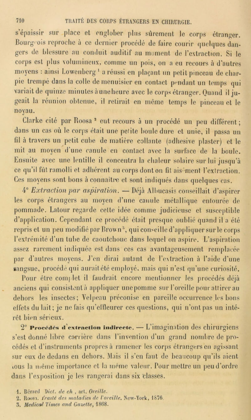 s’épaissir sur place et englober plus sûrement le corps étranger. Bourgeois reproche à ce dernier procédé de faire courir quelques dan- gers de blessure au conduit auditif au moment de l’extraction. Si le corps est plus volumineux, comme un pois, on a eu recours à d’autres moyens : ainsi Lowcnbcrg 1 a réussi en plaçant un petit pinceau de char- pie trempé dans la colle de menuisier en contact pendant un temps qui variait de quinze minutes à une heure avec le corps étranger. Quand il ju- geait la réunion obtenue, il retirait en môme temps le pinceau et le noyau. Clarke cité par Roosa 5 eut recours à un procédé un peu différent; dans un cas où le corps était une petite boule dure et unie, il passa un (il à travers un petit cube de matière collante (adhesive plaster) et le mit au moyen d’une canule en contact avec la surface de la boule. Ensuite avec une lentille il concentra la chaleur solaire sur lui jusqu’à ce qu’il fût ramolli et adhérent au corps dont on fit ais 'ment l’cxlraclion. Ces moyens sont bons à connaître et sont indiqués dans quelques cas. 4° Extraction par aspiration. — Déjà Albucasis conseillait d’aspirer les corps étrangers au moyen d’une canule métallique entourée de pommade. Latour regar de celte idée comme judicieuse et susceptible d’application. Cependant ce procédé était presque oublié quand il a été repris et un peu modifié par Brown3, quiconseilled’appliquersurlecorps l'extrémité d’un tube de caoutchouc dans lequel on aspire. L’aspiration assez rarement indiquée est dans ces cas avantageusement remplacée par d’autres moyens. J’en dirai autant de l'extraction à l’aide d’une sangsue, procédé qui aurait été employé, mais qui n’est qu’une curiosité. Pour être complet il faudrait encore mentionner les procédés déjà anciens qui consistant à appliquer unepomme sur l’oreille pour attirer au dehors les insectes; Velpeau préconise en pareille occurrence les bons effets du lait; je ne fais qu’effleurer ces questions, qui n’ont pas un inté- rêt bien sérieux. 2° Procédés d’extraction indirecte. — L’imagination des chirurgiens s’est donné libre carrière dans l’invention d’un grand nombre de pro- cédés et d’instruments propres à ramener les corps étrangers en agissant sur eux de dedans en dehors. Mais il s’en faut de beaucoup qu’ils aient mus la même importance et la même valeur. Pour mettre un peu d’ordre dans l’exposition je les rangerai dans six classes. 1. Bérnrd Dict. tic ch , art. Oreille. 2. Roosi. Traité des maladies de l'oreille. New-York, 1876 3. Medical Times and Gazette, 1868.