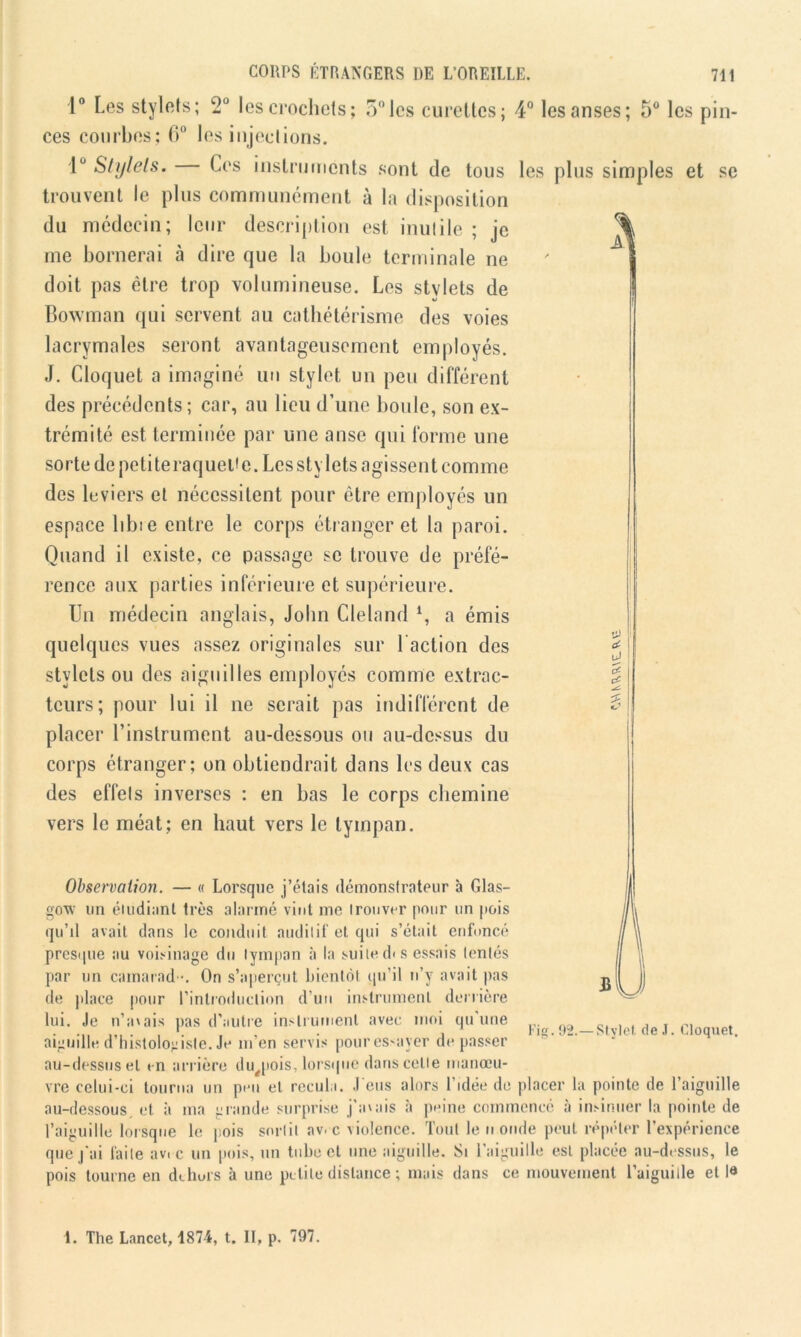 1° Les stylets; 2° les crochets; 5° les curettes; 4° les anses; 5° les pin- ces courbes; 6° les injections. 1° Stylets. Ces instruments sont de tous les plus simples et se trouvent le plus communément à la disposition du médecin; leur description est inutile ; je me bornerai à dire que la boule terminale ne doit pas être trop volumineuse. Les stylets de Bowman qui servent au cathétérisme des voies lacrymales seront avantageusement employés. J. Cloquet a imaginé un stylet un peu différent des précédents; car, au lieu d’une boule, son ex- trémité est terminée par une anse qui forme une sorte de peti te raqueUe. Les stylets agissent comme des leviers et nécessitent pour être employés un espace libre entre le corps étranger et la paroi. Quand il existe, ce passage se trouve de préfé- rence aux parties inférieure et supérieure. Un médecin anglais, John Cleland *, a émis quelques vues assez originales sur l'action des stylets ou des aiguilles employés comme extrac- teurs; pour lui il ne serait pas indifférent de placer l’instrument au-dessous ou au-dessus du corps étranger; on obtiendrait dans les deux cas des effets inverses : en bas le corps chemine vers le méat; en haut vers le tympan. Observation. — « Lorsque j’étais démonstrateur à Glas- gow un étudiant très alarmé vint me trouver pour un pois qu’il avait dans le conduit auditif et qui s’était enfoncé presque au voisinage du tympan à la suite d< s essais tentés par un camarad •. On s’aperçut bientôt qu’il n’y avait pas de place pour l’introduction d’un instrument derrière lui. Je n’avais pas d’autre instrument avec moi qu'une aiguille d’histologiste. Je m’en servis pouressaver dépasser au-dessus et en arrière du^pois, lorsque dans celle manœu- vre celui-ci tourna un peu et recula. J eus alors l’idée de placer la pointe de l’aiguille au-dessous, et à ma grande surprise j’avais à peine commencé à insinuer la pointe de l’aiguille lorsque le pois sortit av. c violence. Tout le n onde peut répéter l’expérience que j'ai faite av.c un pois, un tube et une aiguille. Si l’aiguille est placée au-dessus, le pois tourne en dehors à une petite distance ; mais dans ce mouvement l’aiguille et l« Fig.92.— Stylet, de J. Cloquet. 1. The Lancet, 1874, t. II, p. 797.