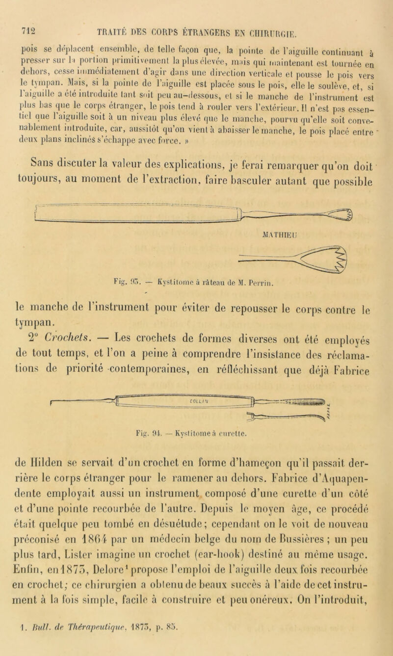 pois se déplacent ensemble, de telle façon que, la pointe de l’aiguille continuant à presser sur la pmlion primitivement laplusélevée, mais qui maintenant est tournée en dehois, cesse immédiatement d agir dans une direction verticale et pousse le pois vers le tympan. Mais, si la pointe de l’aiguille est placée sous le pois, elle le soulève, et, si 1 aiguille a été introduite tant soit peu au-dessous, et si le manche de l’instrument est jdus bas que le corps étranger, le pois tend à rouler vers l’extérieur. Il n’est pas essen- tiel que l’aiguille soit à un niveau plus élevé que le manche, pourvu qu’elle soit conve- nablement introduite, car, aussitôt qu on vient à abaisser le manche, le pois placé entre deux plans inclinés s’échappe avec force. » Sans discuter la valeur des explications, je ferai remarquer qu’on doit toujours, au moment de l’extraction, faire basculer autant que possible Fig. 95. — Kystitome à râteau de M. Perrin. le manche de l’instrument pour éviter de repousser le corps contre le tympan. T Crochets. — Les crochets de formes diverses ont été employés de tout temps, et l’on a peine à comprendre l’insistance des réclama- tions de priorité contemporaines, en réfléchissant que déjà Fabrice Fig. 9i. — Kystitome à curette. de ililden se servait d’un crochet, en forme d’hameçon qu’il passait der- rière le corps étranger pour le ramener au dehors. Fabrice d’Aquapen- dente employait aussi un instrument composé d’une curette d’un côté et d’une pointe recourbée de l’autre. Depuis le moyen âge, ce procédé était quelque peu tombé en désuétude; cependant on le voit de nouveau préconisé en 1864 par un médecin belge du nom de Bussières ; un peu plus lard, Lister imagine un crochet (ear-hook) destiné au même usage. Enfin, en 1875, Dclore1 propose l’emploi de l’aiguille deux fois recourbée en crochet; ce chirurgien a obtenu de beaux succès à l’aide de cet instru- ment à la fois simple, facile à construire et peu onéreux. On l’introduit, 1. Bull, (le Thérapeutique. 1875, p. 85.