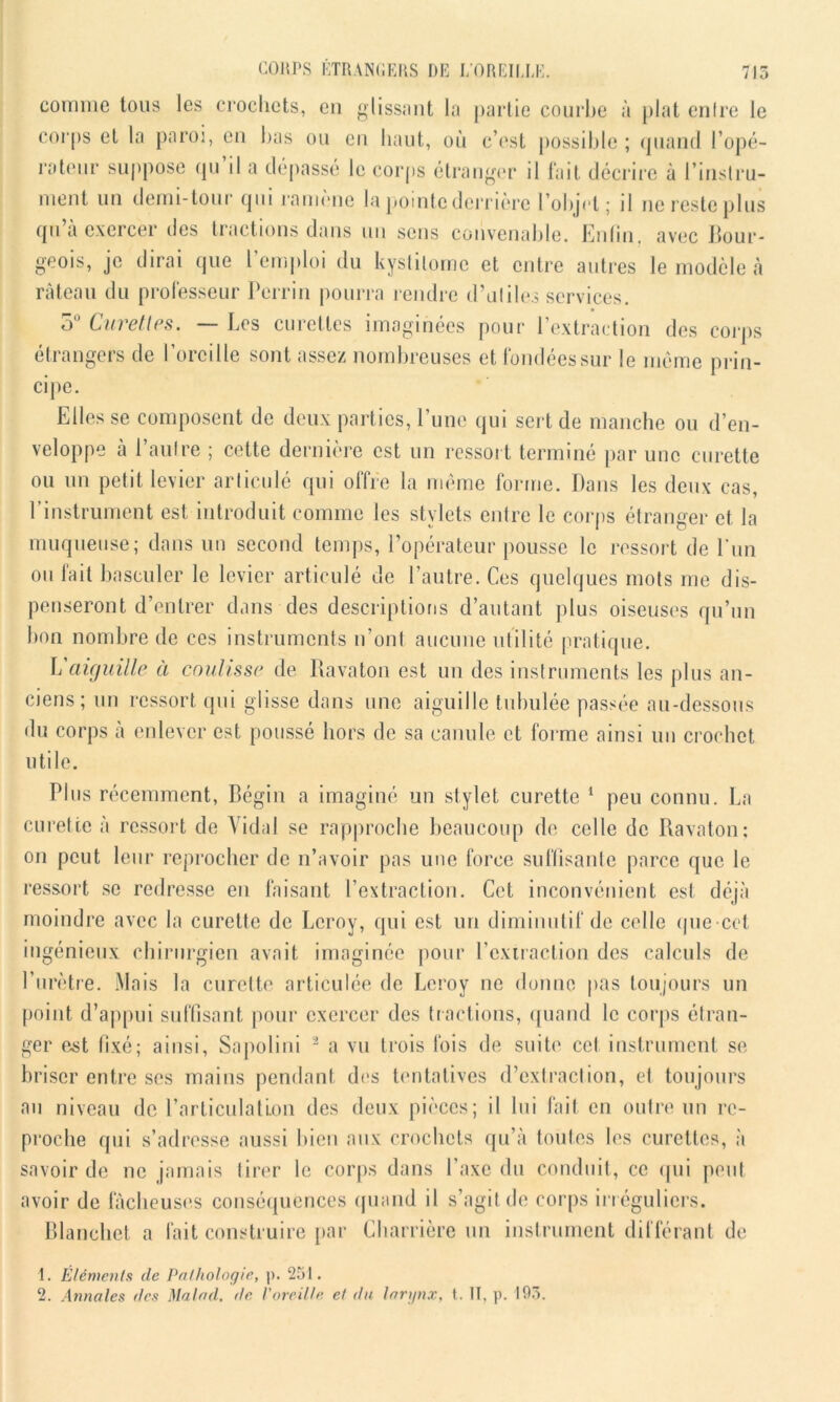 comme tous les crochets, en glissant la partie courbe à plat entre le corps et la paroi, en bas ou en liant, où c’est possible ; quand l’opé- rateur suppose qu il a dépassé le corps étranger il fait décrire à l’instru- ment un demi-tour qui ramène la pointe derrière l’objet; il ne reste plus qu a exercer <Jes tractions dans un sens convenable. Enfin, avec bour- geois, je dirai que l’emploi du kyslilorne et entre autres le modèle à râteau du professeur Perrin pourra rendre d'utiles services. 5° Curettes. — Les curettes imaginées pour l’extraction des corps étrangers de l’oreille sont assez nombreuses et fondées sur le même prin- cipe. Elles se composent de deux parties, l’une qui sert de manche ou d’en- veloppe à l’autre ; cette dernière est un ressort terminé par une curette ou un petit levier articulé qui offre la même forme. Dans les deux cas, l’instrument est introduit comme les stylets entre le corps étranger et la muqueuse; dans un second temps, l’opérateur pousse le ressort de l'un ou fait basculer le levier articulé de l’autre. Ces quelques mots me dis- penseront d’entrer dans des descriptions d’autant plus oiseuses qu’un bon nombre de ces instruments n’ont aucune utilité pratique. L aiguille à coulisse de Bavaton est un des instruments les plus an- ciens; un ressort qui glisse dans une aiguille tubulée passée au-dessous du corps à enlever est poussé hors de sa canule et forme ainsi un crochet utile. Plus récemment, Bégin a imaginé un stylet curette 1 peu connu. La curette à ressort de Vidal se rapproche beaucoup de celle de Bavaton; on peut leur reprocher de n’avoir pas une force suffisante parce que le ressort se redresse en faisant l’extraction. Cet inconvénient est déjà moindre avec la curette de Leroy, qui est un diminutif de celle que cet ingénieux chirurgien avait imaginée pour l’extraction des calculs de l’urètre. Mais la curette articulée de Leroy ne donne pas toujours un point d’appui suffisant pour exercer des tractions, quand le corps étran- ger est fixé; ainsi, Sapolini 2 a vu trois fois de suite cet instrument se briser entre ses mains pendant des tentatives d’extraction, et toujours au niveau de l’articulation des deux pièces; il lui fait en outre un re- proche qui s’adresse aussi bien aux crochets qu’à toutes les curettes, à savoir de ne jamais tirer le corps dans l’axe du conduit, ce qui peut avoir de fâcheuses conséquences quand il s’agit de corps irréguliers. Blanchet a fait construire par Charrière un instrument différant de 1. Éléments de Pathologie, p. 251.