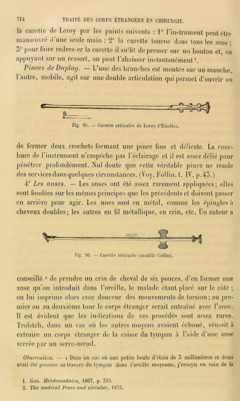 la curette de Leroy par les points suivants : 1° l’instrument peut être manœuvré d'une seule main ; 2Ü la curette tourne dans tous les sens ; 5° pour faire redresser la curette il suffit de presser sur un bouton et, en appuyant sur un ressort, on peut l'abaisser instantanément1. Pinces de Du play. L une des branches est montée sur un manche, l’autre, mobile, agit sur une double articulation qui permet d’ouvrir ou Fig. 95. — Curette articulée de Leroy d’Étiolles. de fermer deux crochets formant une pince fine et délicate. La cour- bure de l’instrument n’empêche pas l’éclairage et il est assez délié pour pénétrer profondément. Nul doute que celte véritable pince ne rende des servicesdansquelques circonstances. (Voy. Fol lin. t. IV, p.43.) 4° Les anses. — Les anses ont été assez rarement appliquées; elles sont fondées sur les mêmes principes que les précédents et doivent passer en arrière pour agir. Les unes sont en métal, comme les épingles à cheveux doubles; les autres en fil métallique, en crin, etc. Un auteur a Fig. 96. — Curette articulée {modèle Collin). conseillé 2 de prendre un crin de cheval de six pouces, d’en former une anse qu’on introduit dans l’oreille, le malade étant placé sur le côté ; on lui imprime alors avec douceur des mouvements de torsion; au pre- mier ou au deuxième tour le corps étranger serait entraîné avec l’anse. Il est évident que les indications de ces procédés sont assez rares. Trolstch, dans un cas où les autres moyens avaient échoué, réussit à extraire un corps étranger de la caisse du tympan à l’aide d'une anse serrée par un serre-nœud. Observation. — « Dans un cas où une petite boule d’étain de 5 millimètres et demi avait clé poussée au travers du tympan dans l’oreille moyenne, j’essayai en vain de la 1. Gaz. Hebdomadaire, 1867, p. 315. 2. The medical Press and circulât, 1875.
