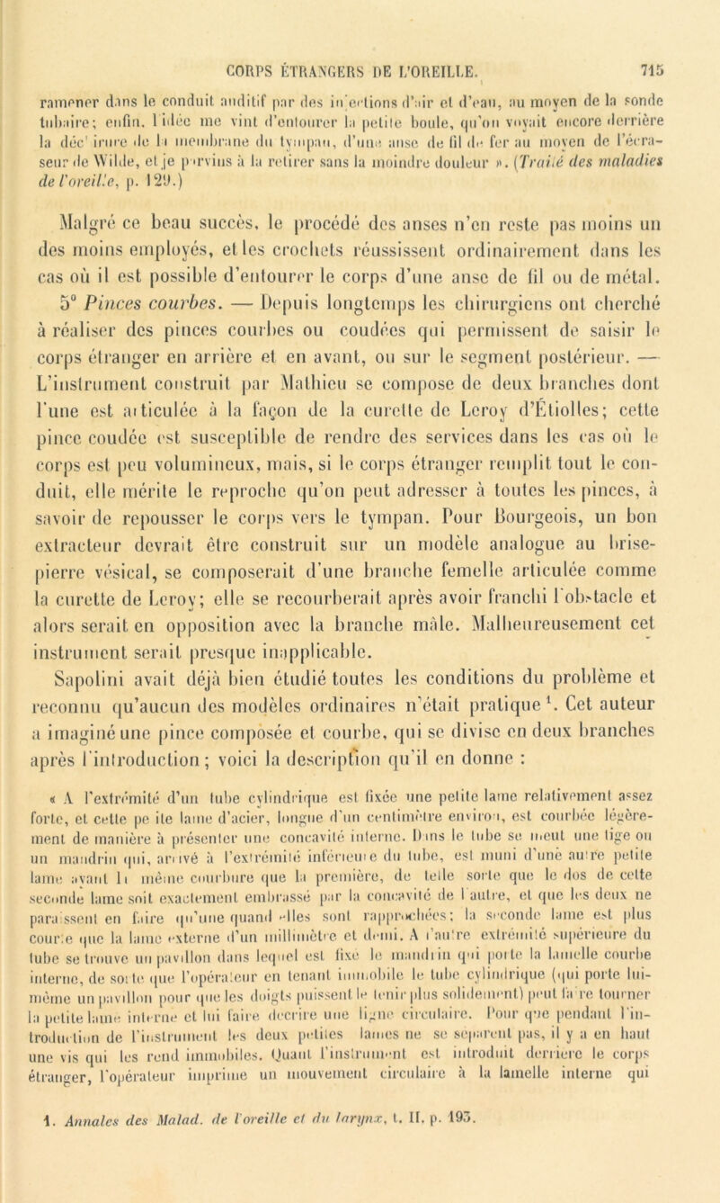 ramener clins le conduit auditif par des injections d’air cl d’eau, au moyen de la sonde tubaire; enfin. 1 idée me vint d'entourer la petite boule, qu’on voyait encore derrière la déc' irure de li membrane du tympan, d’une anse de fil de fer au moyen de l’erra- seur de Wilde, et je parvins à la retirer sans la moindre douleur >'. (Traité des maladies de l'oreille, p. 12‘J.) Malgré ce beau succès, le procédé des anses n’en reste pas moins un des moins employés, elles crochets réussissent ordinairement dans les cas où il est possible d’entourer le corps d’une anse de til ou de métal. 5° Pinces courbes. — Depuis longtemps les chirurgiens ont cherché à réaliser des pinces courbes ou coudées qui permissent de saisir le corps étranger en arrière et en avant, ou sur le segment postérieur. — L’instrument construit par Mathieu se compose de deux branches dont Tune est articulée à la façon de la curette de Leroy d’Etiolles; cette pince coudée est susceptible de rendre des services dans les cas où le corps est peu volumineux, mais, si le corps étranger remplit tout le con- duit, elle mérite le reproche qu’on peut adresser à toutes les pinces, à savoir de repousser le corps vers le tympan. Pour Bourgeois, un bon extracteur devrait être construit sur un modèle analogue au brise- pierre vésical, se composerait d’une branche femelle articulée comme la curette de Leroy; elle se recourberait après avoir franchi 1 obstacle et alors serait en opposition avec la branche mâle. Malheureusement cet instrument serait presque inapplicable. Sapolini avait déjà bien étudié toutes les conditions du problème et reconnu qu’aucun des modèles ordinaires n’était pratique1. Cet auteur a imaginé une pince composée et courbe, qui se divise en deux branches après l’introduction; voici la description qu’il en donne : « A l’extrémité d’un tube cylindrique est fixée une petite lame relativement assez forte, et cette pe ite lame d’acier, longue d’un centimètre environ, est courbée légère- ment de manière à présenter une concavité interne. Dans le tube se meut une tige ou un mandrin qui, arrivé à l'extrémité inférieuie du tube, est muni d’une autre petite lame avant li même courbure que la première, de telle sorte que le dos de cette seconde lame soit exactement embrassé par la concavité de l'autre, et que les deux ne paraissent en faire qu’une quand >dles sont rapprochées; la seconde lame est plus courte que la lame externe d’un millimètre et demi. A l’au're extrémité supérieure du tube se trouve un pavillon dans lequel est fixé le mandiin qui porte la lamelle courbe interne, de soi te que l’opérateur en tenant immobile le tube cylindrique (qui porte Iui— même un pavillon pour que les doigts puissent le tenir plus solidement) peut l'a re tourner la petite lame interne et lui faire décrire une ligne circulaire. Pour que pendant l'in- troduction de l'instrument les deux petites lames ne se séparent pas, il y a en haut une vis qui les rend immobiles. Quant l'instrument est introduit derrière le corps étranger, l’opérateur imprime un mouvement circulaire à la lamelle interne qui