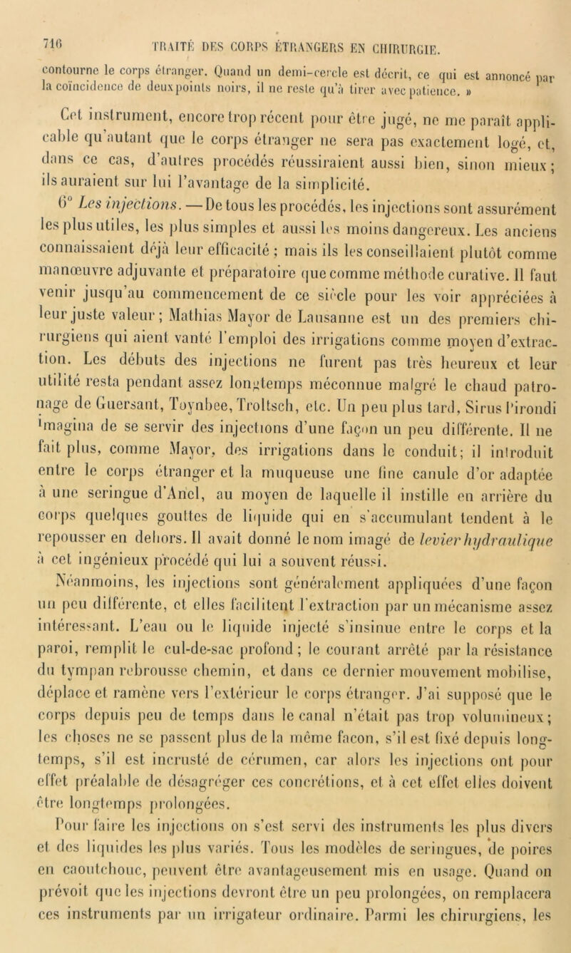 contourne le corps étranger. Quand un demi-cercle est décrit, ce qui est annoncé par la coïncidence de deuxpoinls noirs, il ne reste qu’à tirer avec patience. » Cet instrument, encore trop récent pour être jugé, ne me paraît appli- cable qu autant que le corps étranger ne sera pas exactement logé, et, dans ce cas, d autres procédés réussiraient aussi bien, sinon mieux; ils auraient sur lui l’avantage de la simplicité. b Les injections. De tous les procédés, les injections sont assurément les plus utiles, les plus simples et aussi les moins dangereux. Les anciens connaissaient déjà leur efficacité ; mais iis les conseillaient plutôt comme manœuvre adjuvante et préparatoire que comme méthode curative. 11 faut \emr jusqu au commencement de ce siècle pour les voir appréciées à leur juste valeur; Mathias Mayor de Lausanne est un des premiers chi- rurgiens qui aient vanté l’emploi des irrigations comme moyen d’extrac- tion. Les débuts des injections ne lurent pas très heureux et leur utilité resta pendant assez longtemps méconnue malgré le chaud patro- nage de Guersant, loynbee, I roltsch, etc. Un peu plus tard, Sirus l'irondi •magina de se servir des injections d’une façon un peu différente. Il 11e lait plus, comme Mayor, des irrigations dans le conduit; il introduit entre le corps étranger et la muqueuse une line canule d’or adaptée à une seringue d’Ancl, au moyen de laquelle il instille en arrière du corps quelques gouttes de liquide qui en s’accumulant tendent à le repousser en dehors. Il avait donné le nom imagé de levier hydraulique a cet ingénieux procédé qui lui a souvent réussi. Néanmoins, les injections sont généralement appliquées d’une façon un peu différente, et elles facilitent 1 extraction par un mécanisme assez intéressant. L’eau ou le liquide injecté s’insinue entre le corps et la paroi, remplit le cul-de-sac profond; le courant arrêté par la résistance du tympan rebrousse chemin, et dans ce dernier mouvement mobilise, déplace et ramène vers l’extérieur le corps étranger. J’ai supposé que le corps depuis peu de temps dans le canal n’était pas trop volumineux; les choses ne se passent plus de la même façon, s’il est fixé depuis long- temps, s’il est incrusté de cérumen, car alors les injections ont pour effet préalable de désagréger ces concrétions, et à cet effet elles doivent être longtemps prolongées. Pour faire les injections on s’est servi des instruments les plus divers el des liquides les plus variés. Tous les modèles de seringues, de poires en caoutchouc, peuvent cire avantageusement mis en usage. Quand 011 prévoit que les injections devront être un peu prolongées, on remplacera ces instruments par un irrigateur ordinaire. Parmi les chirurgiens, les