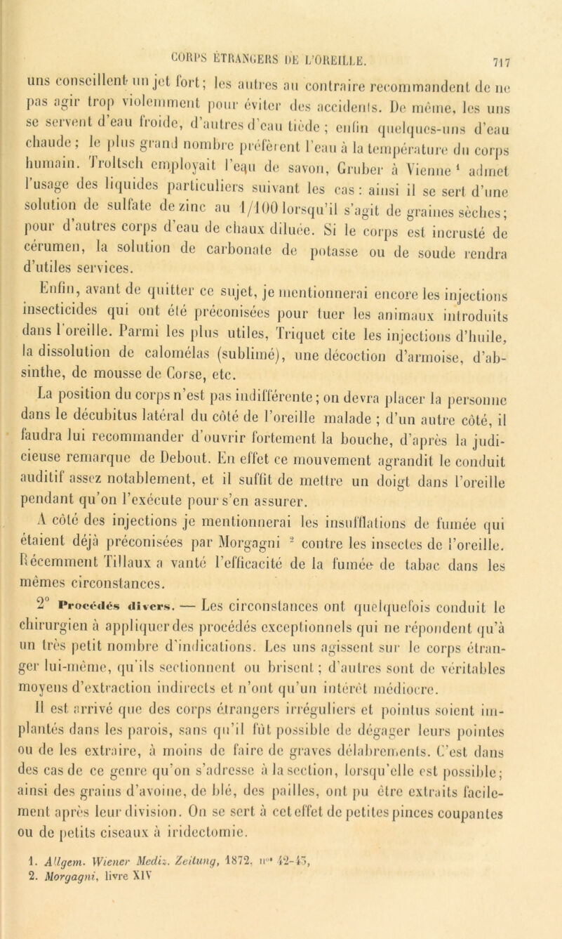 uns < onseillenl- un jet fort; les autres au contraire recommandent de ne pas agii trop violemment pour éviter des accidents. De même, les uns se servent d eau froide, d autres d’eau tiède; enfin quelques-uns d’eau chaude ; le plus grand nombre préfèrent l’eau à la température du corps humain. Troltsch employait re*u de savon, Gruber à Vienne1 admet 1 usage des liquides particuliers suivant les cas: ainsi il se sert d’une solution de sulfate de zinc au 1/100 lorsqu’il s’agit de graines sèches; pour d’autres corps d’eau de chaux diluée. Si le corps est incrusté de cérumen, la solution de carbonate de potasse ou de soude rendra d’utiles services. Eulin, avant de quitter ce sujet, je mentionnerai encore les injections insecticides qui ont élé préconisées pour tuer les animaux introduits dans l'oreille. Parmi les plus utiles, Triquct cite les injections d’huile, la dissolution de calomelas (sublimé), une décoction d’armoise, d’ab- sinthe, de mousse de Corse, etc. La position du corps n’est pas indifférente; on devra placer la personne dans le décubitus latéral du côté de l’oreille malade ; d’un autre côté, il faudra lui recommander d’ouvrir fortement la bouche, d’après la judi- cieuse remarque de Debout. En effet ce mouvement agrandit le conduit auditif assez notablement, et il suffit de mettre un doigt dans l’oreille pendant qu’on l’exécute pour s’en assurer. A côté des injections je mentionnerai les insufflations de fumée qui étaient déjà préconisées par Morgagni 2 contre les insectes de l’oreille. Récemment liliaux a vanté l’efficacité delà fumée de tabac dans les mêmes circonstances. 2° Procédés divers. — Les circonstances ont quelquefois conduit le chirurgien à appliquer des procédés exceptionnels qui ne répondent qu’à un très petit nombre d’indications. Les uns agissent sur le corps étran- ger lui-même, qu’ils sectionnent ou brisent; d’autres sont de véritables moyens d’extraction indirects et n’ont qu’un intérêt médiocre. Il est arrivé que des corps étrangers irréguliers et pointus soient im- plantés dans les parois, sans qu’il fut possible de dégager leurs pointes ou de les extraire, à moins de faire de graves délabrements. C’est dans des cas de ce genre qu’on s’adresse à lascction, lorsqu’elle est possible; ainsi des grains d’avoine, de blé, des pailles, ont pu être extraits facile- ment après leur division. On se sert à cet effet de petites pinces coupantes ou de petits ciseaux à iridectomie. 1. AUgem. Wiener Mcdiz. Zeitung, 1872, ir 12-43, 2. Morgagni, livre XIV