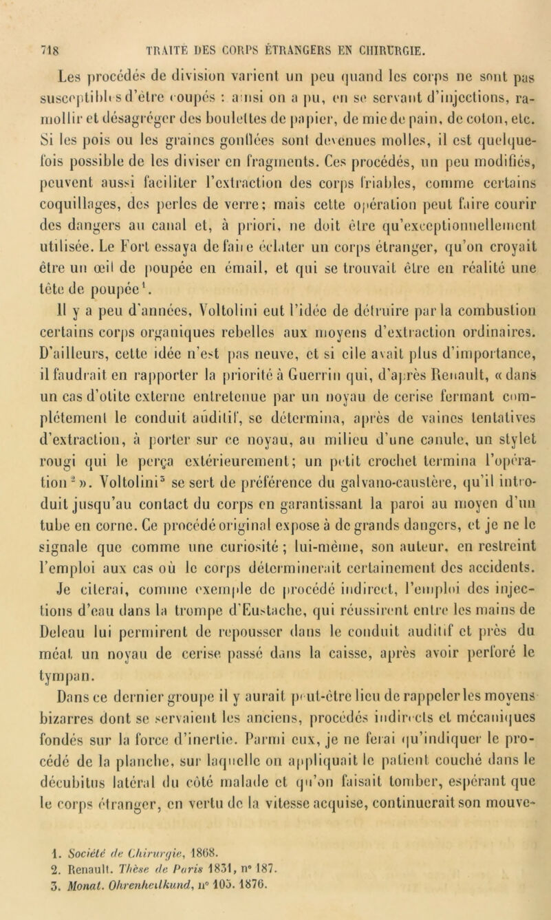 Les procédés de division varient un peu quand les corps ne sont pas susceptibles d’èlrc coupés : auisi on a pu, en se servant d’injections, ra- mollir et désagréger des boulettes de papier, de mie de pain, de coton, etc. Si les pois ou les graines gonlîées sont devenues molles, il est quelque- fois possible de les diviser en fragments. Ces procédés, un peu modifiés, peuvent aussi faciliter l’extraction des corps friables, comme certains coquillages, des perles de verre; mais celte opération peut faire courir des dangers au canal et, à priori, ne doit être qu’exeeptionnellemcnt utilisée. Le Fort essaya défaite éclater un corps étranger, qu’on croyait être un œil de poupée en émail, et qui se trouvait être en réalité une tète de poupée1. Il y a peu d'années, Voltolini eut l’idée de détruire parla combustion certains corps organiques rebelles aux moyens d’extraction ordinaires. D’ailleurs, cette idée n’est pas neuve, et si ci le avait plus d’importance, il faudrait en rapporter la priorité à Guerrin qui, d’après Renault, «dans un cas d’otite externe entretenue par un noyau de cerise fermant com- plètement le conduit auditif, se détermina, après de vaincs tentatives d’extraction, à porter sur ce noyau, au milieu d’une canule, un stylet rougi qui le perça extérieurement; un petit crochet termina l'opéra- tion2». Voltolini3 se sert de préférence du galvano-caustère, qu’il intr o- duit jusqu’au contact du corps en garantissant la paroi au moyen d’un tube en corne. Ce procédé original expose à de grands dangers, et je ne le signale que comme une curiosité ; lui-même, son auteur, en restreint l’emploi aux cas où le corps déterminerait certainement des accidents. Je citerai, comme exemple de procédé indirect, l’emploi des injec- tions d’eau dans la trompe d’Eustache, qui réussirent entre les mains de Deleau lui permirent de repousser dans le conduit audit if et près du méat un noyau de cerise passé dans la caisse, après avoir perloré le tympan. Dans ce dernier groupe il y aurait peut-être lieu de rappeler les moyens bizarres dont se servaient les anciens, procédés indirects et mécaniques fondés sur la force d’inertie. Parmi eux, je ne ferai qu’indiquer le pro- cédé de la planche, sur laquelle on appliquait le patient couché dans le décubitus latéral du côté malade et qu’on faisait tomber, espérant que le corps étranger, en vertu de la vitesse acquise, continuerait son mouve- 1. Société de Chirurgie, 1868. 2. Renault. Thèse de Paris 1831, n° 187. 3. Monat. Ohrenheilkund, n” 105.1876.