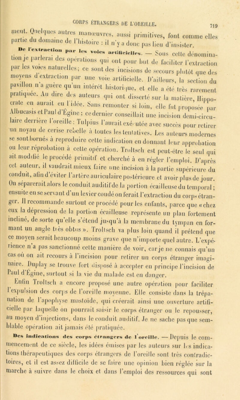 nient. Quelques autres manœuvres, aussi primitives, font comme elles parue du domaine de l’histoire : il n’y a donc pas lieu d’insister De I extraction par les voies artificielles. - Sons Cette dénOUlina- n,je ,,a tî,ai des 1°l»)cratl0ns oui pour but de faciliter l’extraction par les voies naturelles; ce sont des incisions de secours plutôt que des moyens d extraction par une voie artificielle. D’ailleurs, la section du pavillon n a guère qu un intérêt historique, et elle a été très rarement pratiquée. Au dire des auteurs qui ont disserté sur la matière, Hippo- crate en aurait euil idée. Sans remonter si loin, elle fut proposée par Albueasis etl aul d Eg.ne ; cedernier conseillait une incision demi-circu- ane ernèie I oieille; Julpius 1 aurait exécutée avec succès pour retirer un noyau de cerise rebelle à toutes les tentatives. Les auteurs modernes se sont bornes à reproduire celte indication en donnant leur approbation ou leur réprobation à cette opération. Tmltsch est peut-être le seul qui ait modifie le procédé primitif et cherché à en régler l’emploi. D’après cet auteur, il vaudrait mieux faire une incision à la partie supérieure du conduit, afin d’éviter l’artère auriculaire postérieure et avoir plus de jour. On séparerait alors le conduit auditif de la portion écailleuse du temporal; ensuite en se servant d’un levier coudé on ferait l’extraction du corps étran- ger. 11 recommande surtout ce procédé pour les enfants, parce que «chez eux la dépression de la portion écailleuse représente un plan fortement incliné, de sorte qu’elle s’étend jusqu’à la membrane du tympan en for- mant un angle tiès obtus ». Trollsch va plus loin quand il prétend que ce moyen serait beaucoup moins grave que n’importe quel autre. L’expé- rience n’a pas sanctionné celte manière de voir, car je ne connais qu’un cas où on ait recours à l’incision pour retirer un corps étranger imagi- naire. Duplay se trouve fort disposé à accepter en principe l’incision de Paul d Lgine, surtout si la vie du malade est en danger. Enfin ïroltseh a encore proposé une autre opération pour faciliter 1 expulsion des corps de l’oreille moyenne. Elle consiste dans la trépa- nation de 1 apophyse masloïde, qui créerait ainsi une ouverture artifi- cielle par laquelle on pourrait saisir le corps étranger ou le repousser, au moyen d’injections, dans le conduit auditif. Je ne sache pas que sem- blable opération ait jamais été pratiquée. Des indications des corps étrangers de l’oreille. —Depuis le com- mencement de ce siècle, les idées émises par les auteurs sur 1rs indica- tions thérapeutiques des corps étrangers de l’oreille sont très contradic- toires, et il est assez difficile de se faire une opinion bien réglée sur la marche à suivre dans le choix et dans l’emploi des ressources qui sont