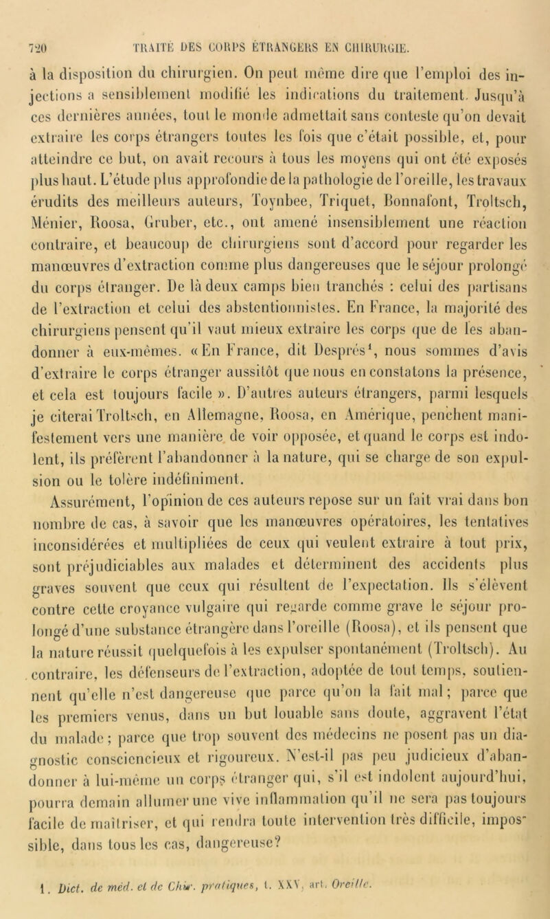 à la disposition du chirurgien. On peut même dire que l’emploi des in- jections a sensiblement modifié les indications du traitement. Jusqu’à ces dernières années, tout le monde admettait sans conteste qu’on devait extraire les corps étrangers toutes les lois que c’était possible, et, pour atteindre ce but, on avait recours à tous les moyens qui ont été exposés plus haut. L’étude plus approfondie de la pathologie de l’oreille, les travaux érudits des meilleurs auteurs, Toynbee, Triquet, Bonnafont, Troltsch, Ménier, Roosa, Gruber, etc., ont amené insensiblement une réaction contraire, et beaucoup de chirurgiens sont d’accord pour regarder les manœuvres d’extraction comme plus dangereuses que le séjour prolongé du corps étranger. De là deux camps bien tranchés : celui des partisans de l’extraction et celui des abstentionnistes. En France, la majorité des chirurgiens pensent qu’il vaut mieux extraire les corps que de les aban- donner à eux-mêmes. «En France, dit Després1, nous sommes d’avis d’extraire le corps étranger aussitôt que nous en constatons la présence, et cela est toujours facile ». D’autres auteurs étrangers, parmi lesquels je citerai Troltsch, en Allemagne, Roosa, en Amérique, penchent mani- festement vers une manière de voir opposée, et quand le corps est indo- lent, ils préfèrent l’abandonner à la nature, qui se charge de son expul- sion ou le tolère indéfiniment. Assurément, l’opinion de ces auteurs repose sur un fait vrai dans bon nombre de cas, à savoir que les manœuvres opératoires, les tentatives inconsidérées et multipliées de ceux qui veulent extraire à tout prix, sont préjudiciables aux malades et déterminent des accidents plus graves souvent que ceux qui résultent de l’expectation. Ils s’élèvent contre cette croyance vulgaire qui renarde comme grave le séjour pro- longé d’une substance étrangère dans l’oreille (Roosa), et ils pensent que la nature réussit quelquefois à les expulser spontanément (Troltsch). Au contraire, les défenseurs de l’extraction, adoptée de tout temps, soutien- nent qu’elle n’est dangereuse que parce qu’on la fait mal; parce que les premiers venus, dans un but louable sans doute, aggravent l’état du malade; parce que trop souvent des médecins ne posent pas un dia- gnostic consciencieux et rigoureux. N’est-il pas peu judicieux d’aban- donner à lui-même un corps étranger qui, s’il est indolent aujourd’hui, pourra demain allumer une vive inflammation qu il ne sera pas toujours facile de maîtriser, et qui rendra toute intervention très difficile, impos- sible, dans tous les cas, dangereuse? 1. l)ict. de méd. cl de Cki*’. pratiques, t. XXV, art, Oreille.