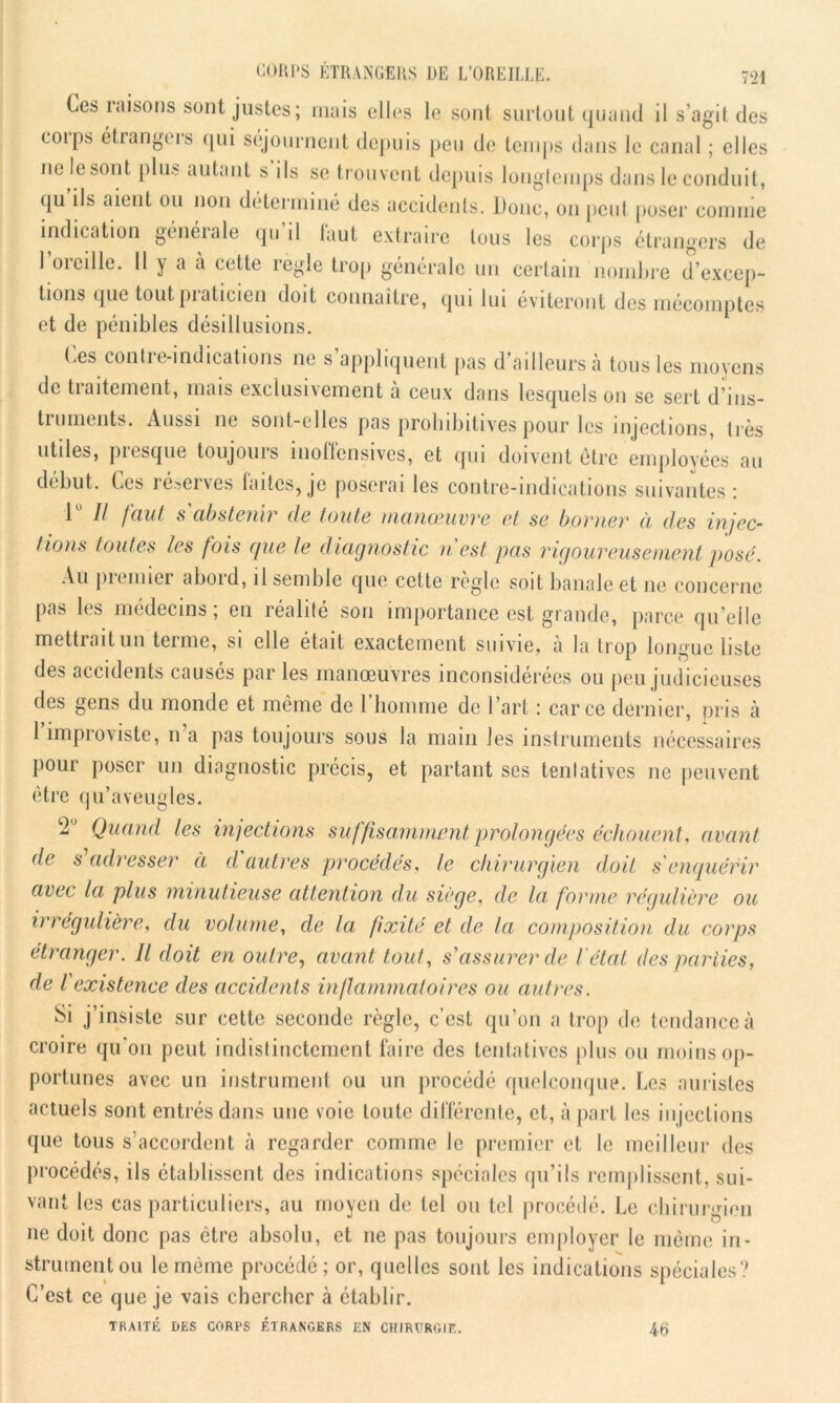 Ces raisons sont justes; mais elles le sont surtout quand il s’agit des eoips étrangers qui séjournent depuis peu de temps dans le canal ; elles ne le sont plus autant s ils se trouvent depuis longtemps dans le conduit, qu ils aient ou non déterminé des accidents. Donc, on peut poser comme indication générale qu’il faut extraire tous les corps étrangers de l’oreille. 11 y a h cette règle trop générale un certain nombre d’excep- tions que tout praticien doit connaître, qui lui éviteront des mécomptes et de pénibles désillusions. Ces contre-indications ne s appliquent pas d’ailleurs à tous les moyens de traitement, mais exclusivement a ceux dans lesquels on se sert d’ins- ti umonts. Aussi ne sont-elles pas prohibitives pour les injections, très utiles, presque toujours inoffensives, et qui doivent être employées au début. Ces réserves laites,je poserai les contre-indications suivantes: 1 II faut s'abstenir de toute manœuvre et se borner à des injec- tions toutes les fois que le diagnostic n est pas rigoureusement posé. Au premier abord, il semble que cette règle soit banale et ne concerne pas les médecins; en réalité son importance est grande, parce qu’elle mettrait un terme, si elle était exactement suivie, à la trop longue liste i • î i n des accidents causes par les manoeuvres inconsidérées ou peu judicieuses des gens du inonde et même de l’homme de l’art : car ce dernier, pris tà 1 improviste, n’a pas toujours sous la main les instruments nécessaires pour poser un diagnostic précis, et partant ses tentatives ne peuvent être qu’aveugles. c2 Quand les injections suffisamment prolongées échouent, avant de s adresser a d autres procédés, le chirurgien doit s'enquérir avec la plus minutieuse attention du siégé, de la forme régulière ou irrégulière, du volume, de la fixité et de la composition du corps étranger. Il doit en outre, avant tout, s'assurer de l'état des parties, de l existence des accidents inflammatoires ou autres. Si j’insiste sur cette seconde règle, c’est qu’on a trop de tendance à croire qu'on peut indistinctement faire des tentatives [dus ou moins op- portunes avec un instrument ou un procédé quelconque. Les aoristes actuels sont entrés dans une voie toute différente, et, à part les injections que tous s’accordent à regarder comme le premier et le meilleur des procédés, ils établissent des indications spéciales qu’ils remplissent, sui- vant les cas particuliers, au moyen de tel ou tel procédé. Le chirurgien ne doit donc pas être absolu, et ne pas toujours employer le même in- strument ou le même procédé; or, quelles sont les indications spéciales? C’est ce que je vais chercher à établir. TRAITÉ DES CORPS ÉTRANGERS EN CHIRURGIE. 4tj