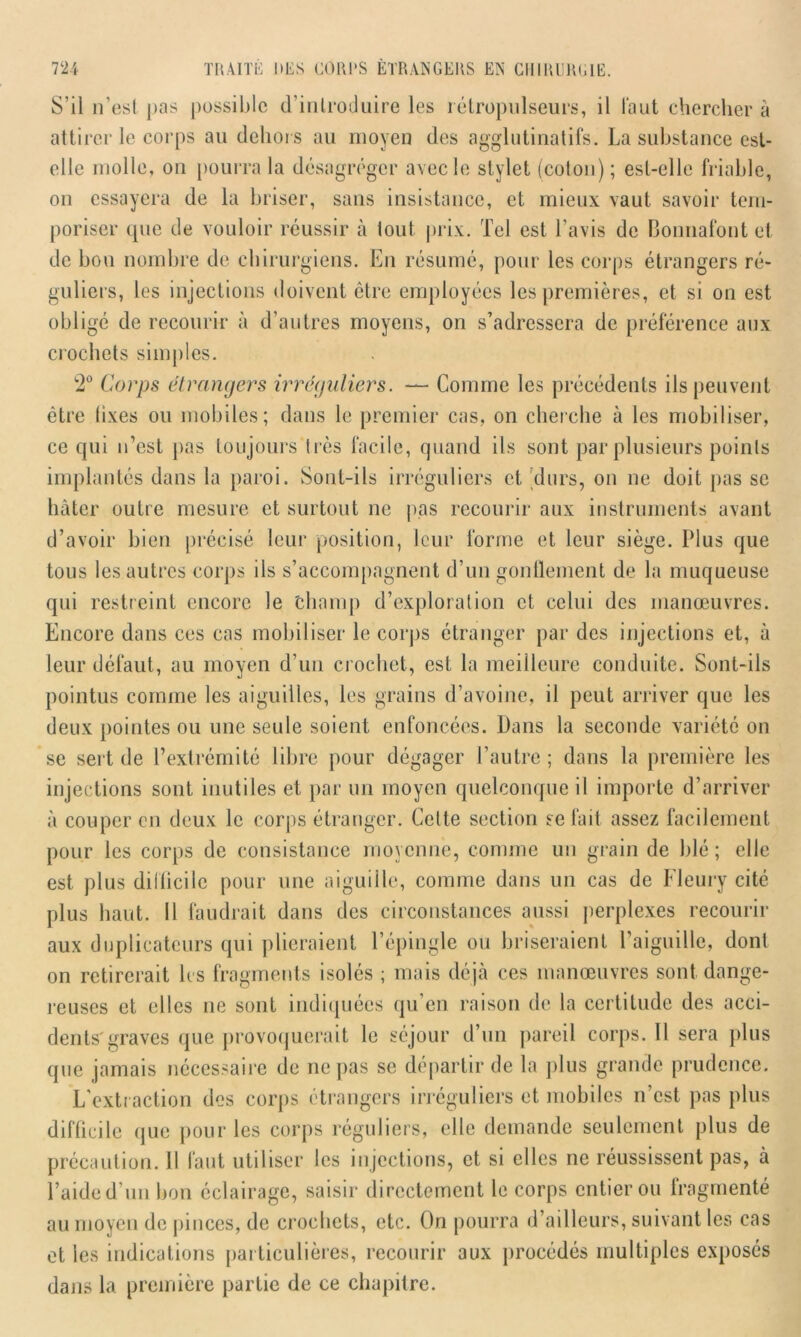 S’il n’est pas possible d’inlroduire les rétropulseurs, il Faut chercher à attirer le corps au dehors au moyen des agglutina tifs. La substance est- elle molle, on pourra la désagréger avec le stylet (coton) ; est-elle friable, on essayera de la briser, sans insistance, et mieux vaut savoir tem- poriser que de vouloir réussir à tout prix. Tel est l'avis de Bonnafont et de hou nombre de chirurgiens. En résumé, pour les corps étrangers ré- guliers, les injections doivent être employées les premières, et si on est obligé de recourir à d’autres moyens, on s’adressera de préférence aux crochets simples. w2° Corps etrangers irréguliers. — Comme les précédents ils peuvent être lixes ou mobiles; dans le premier cas, on cherche à les mobiliser, ce qui n’est pas toujours très facile, quand ils sont par plusieurs points implantés dans la paroi. Sont-ils irréguliers et durs, on ne doit pas se hâter outre mesure et surtout ne pas recourir aux instruments avant d’avoir bien précisé leur position, leur forme et leur siège. Plus que tous les autres corps ils s’accompagnent d’un gonflement de la muqueuse qui restreint encore le champ d’exploration et celui des manœuvres. Encore dans ces cas mobiliser le corps étranger par des injections et, à leur défaut, au moyen d’un crochet, est la meilleure conduite. Sont-ils pointus comme les aiguilles, les grains d’avoine, il peut arriver que les deux pointes ou une seule soient enfoncées. Dans la seconde variété on se sert de l’extrémité libre pour dégager l’autre; dans la première les injections sont inutiles et par un moyen quelconque il importe d’arriver à couper en deux le corps étranger. Celte section se fait assez facilement pour les corps de consistance moyenne, comme un grain de blé ; elle est plus dillicilc pour une aiguille, comme dans un cas de Fleury cité plus haut. Il faudrait dans des circonstances aussi perplexes recourir aux duplicateurs qui plieraient l’épingle ou briseraient l’aiguille, dont on retirerait 1rs fragments isolés ; mais déjà ces manœuvres sont dange- reuses et elles ne sont indiquées qu’en raison de la certitude des acci- dents'graves que provoquerait le séjour d’un pareil corps. 11 sera plus que jamais nécessaire de ne pas se départir de la plus grande prudence. L’extraction des corps étrangers irréguliers et mobiles n’est pas plus difficile que pour les corps réguliers, elle demande seulement plus de précaution. Il faut utiliser les injections, et si elles ne réussissent pas, à l’aide d’un bon éclairage, saisir directement le corps entier ou fragmenté au moyen de pinces, de crochets, etc. On pourra d’ailleurs, suivant les cas et les indications particulières, recourir aux procédés multiples exposés dans la première partie de ce chapitre.