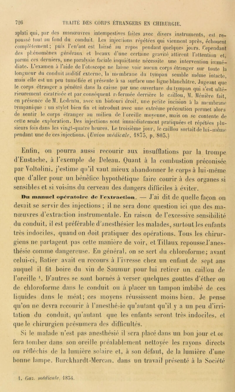 aplati qui, par des manœuvres intempestives faites avec divers instruments, est re- poussé tout au fond du conduit Les injections répétées qui viennent après, échouent complètement; puis l’onrant est laissé au repos pendant quelques jours. Cependant des phénomènes généraux et locaux d’une certaine gravité attirent l'attention et, parmi ces derniers, une paralysie faciale inquiétante nécessite une intervention immé- diate. L’examen à l’aide de l’otoscope ne laisse voir aucun corps étranger sur toute la longueur du conduit auditif externe, la membrane du tympan semble même inlacte mais elle est un peu tuméfiée et présente à sa surface une ligne blanchâtre. Jugeant que le corps étranger a pénétré dans la caisse par une ouverture du tympan qui s’est ulté- rieurement cicatrisée et par conséquent refermée derrière le caillou, M. Ménière fait, en présence deM. Ledentu, avec un bistouri droit, une petite incision à la membrane tympanique : un stylet bien fin et introduit avec une extrême précaution permet alors de sentir le corps étranger au milieu de 1 oreille moyenne, mais on se contente de cette seule exploration. Des injections sont immédiatement pratiquées et répétées plu- sieurs fois dans les vingt-quatre heures. Le troisième jour, le caillou sortait de lui-même pendant une de ces injections. (Union medicale, 1873, p. 805.) Enfin, on pourra aussi recourir aux insufflations par la trompe d’Eustache, à l’exemple de Deleau. Quant à la combustion préconisée par Vol toi in i, j’estime qu’il vaut mieux abandonner le corps à lui-même que d aller pour un bénéfice hypothétique faire courir à des organes si sensibles et si voisins du cerveau des dangers difficiles à éviter. Du manuel opératoire de l’extraction. — J'ai dit de quelle façon 011 devait se servir des injections ; il ne sera donc question ici que des ma- nœuvres d’extraction instrumentale. En raison de l’excessive sensibilité du conduit, il est préférable d'anesthésier les malades, surtout les enfants très indociles, quand on doit pratiquer des opérations. Tous les chirur- giens ne partagent pas cette manière de voir, etTillaux repoussej’anes- thésic comme dangereuse. En général, on se sert du chloroforme; avant celui-ci, Ratier avait eu recours h l’ivresse chez un enfant de sept ans auquel il fit boire du vin de Saumur pour lui retirer un caillou de l’oreille i. D’autres se sont bornés à verser quelques gouttes d’éther ou de chloroforme dans le conduit ou à placer un tampon imbibé de ces liquides dans le méat; ces moyens réussissent moins bien. Je pense qu’on ne devra recourir à l'anesthésie qu’autant qu’il y a un peu d’irri- tation du conduit, qu’autant que les enfants seront très indociles, et que le chirurgien présumera des difficultés. Si le malade n’est pas anesthésié il sera placé dans un bon jour et oi fera tomber dans son oreille préalablement nettoyée les rayons directs ou réfléchis de la lumière solaire et, à son défaut, de la lumière d’une bonne lampe. Burckhardt-Mercan, dans un travail présenté à la Société 1. (iaz. médicale. 1854.