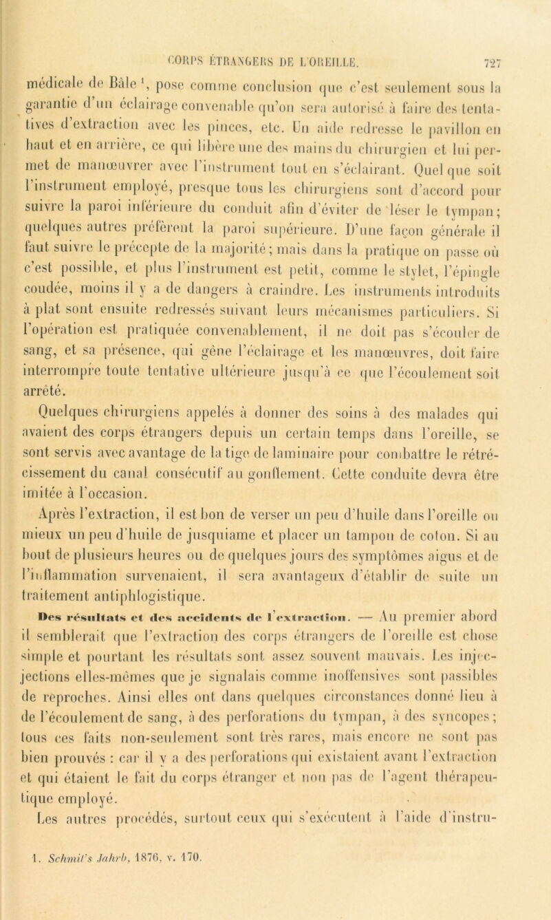 médicale de Bâle ', pose comme conclusion que c’est seulement sous la garantie d un éclairage convenable qu’on sera autorisé à faire des tenta- li\es d exliaction avec les pinces, etc. Un aide redresse le pavillon en haut et en amère, ce qui libère une des mains du chirurgien et lui per- met de manœuvrer avec I instrument tout en s’éclairant. Quelque soit 1 instrument employé, presque tous les chirurgiens sont d’accord pour suivie la paioi intérieure du conduit afin d’éviter de léser le tympan; quelques autres préfèrent la paroi supérieure. D’une façon générale il taut suivie le précepte de la majorité; mais dans la pratique on passe où c’est possible, et plus l’instrument est petit, comme le stylet, l’épingle coudée, moins il y a de dangers à craindre. Les instruments introduits à plat sont ensuite redressés suivant leurs mécanismes particuliers. Si l’opération est pratiquée convenablement, il ne doit pas s’écouler de sang, et sa présence, qui gène l’éclairage et les manœuvres, doit faire interrompre toute tentative ultérieure jusqu'à ce que l’écoulement soit arrêté. Quelques chirurgiens appelés à donner des soins à des malades qui avaient des corps étrangers depuis un certain temps dans l’oreille, se sont servis avec avantage de la tige de laminaire pour combattre le rétré- cissement du canal consécutif au gonflement. Cette conduite devra être imitée à l’occasion. Après l’extraction, il est bon de verser un peu d’huile dans l’oreille ou mieux un peu d’huile de jusquiame et placer un tampon de coton. Si au bout de plusieurs heures ou de quelques jours des symptômes aigus et de l’iiillammation survenaient, il sera avantageux d’établir de suite un 7 O traitement antiphlogistique. Des résultats et «les aee!«l«‘iits «I«“ 1 ev t met ion. — Ail premier allOl’d il semblerait, que l’extraction des corps étrangers de l’oreille est chose simple et pourtant les résultats sont assez souvent mauvais, tes injee- jections elles-mêmes que je signalais comme inoffensives sont passibles de reproches. Ainsi elles ont dans quelques circonstances donné lieu à de l’écoulement de sang, à des perforations du tympan, à des syncopes; tous ces faits non-seulement sont très rares, mais encore ne sont pas bien prouvés : car il v a des perforations qui existaient avant l’extraction et qui étaient le fait du corps étranger et non pas de l’agent thérapeu- tique employé. Les autres procédés, surtout ceux qui s’exécutent à l’aide d’instru-
