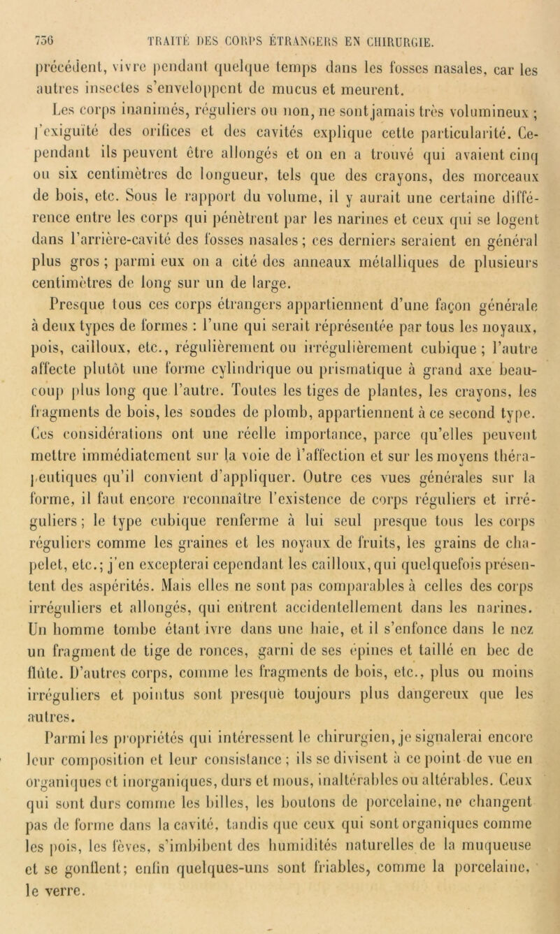 précédent, vivre pendant quelque temps dans les fosses nasales, car les autres insectes s’enveloppent de mucus et meurent. Les corps inanimés, réguliers ou non, ne sont jamais très volumineux ; l’exiguïté des orifices et des cavités explique cette particularité. Ce- pendant ils peuvent être allongés et on en a trouvé qui avaient cinq ou six centimètres de longueur, tels que des crayons, des morceaux de bois, etc. Sous le rapport du volume, il y aurait une certaine diffé- rence entre les corps qui pénètrent par les narines et ceux qui se logent dans l’arrière-cavité des fosses nasales; ces derniers seraient en général plus gros ; parmi eux on a cité des anneaux métalliques de plusieurs centimètres de long sur un de large. Presque tous ces corps étrangers appartiennent d’une façon générale à deux types de formes : l’une qui serait réprésentée par tous les noyaux, pois, cailloux, etc., régulièrement ou irrégulièrement cubique; l’autre affecte plutôt une forme cylindrique ou prismatique à grand axe beau- coup plus long que l’autre. Toutes les tiges de plantes, les crayons, les fragments de bois, les soudes de plomb, appartiennent à ce second type. Ces considérations ont une réelle importance, parce qu’elles peuvent mettre immédiatement sur la voie de l’affection et sur les moyens théra- peutiques qu’il convient d’appliquer. Outre ces vues générales sur la forme, il faut encore reconnaître l’existence de corps réguliers et irré- guliers ; le type cubique renferme à lui seul presque tous les corps réguliers comme les graines et les noyaux de fruits, les grains de cha- pelet, etc.; j’en excepterai cependant les cailloux,qui quelquefois présen- tent des aspérités. Mais elles ne sont pas comparables à celles des corps irréguliers et allongés, qui entrent accidentellement dans les narines. Un homme tombe étant ivre dans une haie, et il s’enfonce dans le nez un fragment de tige de ronces, garni de ses épines et taillé en bec de llùte. D’autres corps, comme les fragments de bois, etc., plus ou moins irréguliers et pointus sont presque toujours plus dangereux que les autres. Parmi les propriétés qui intéressent le chirurgien, je signalerai encore leur composition et leur consistance; ils se divisent a ce point de vue en organiques et inorganiques, durs et mous, inaltérables ou altérables. Ceux qui sont durs comme les billes, les boutons de porcelaine, ne changent pas de forme dans la cavité, tandis que ceux qui sont organiques comme les pois, les fèves, s’imbibent des humidités naturelles de la muqueuse et se gonflent; enfin quelques-uns sont friables, comme la porcelaine, le verre.