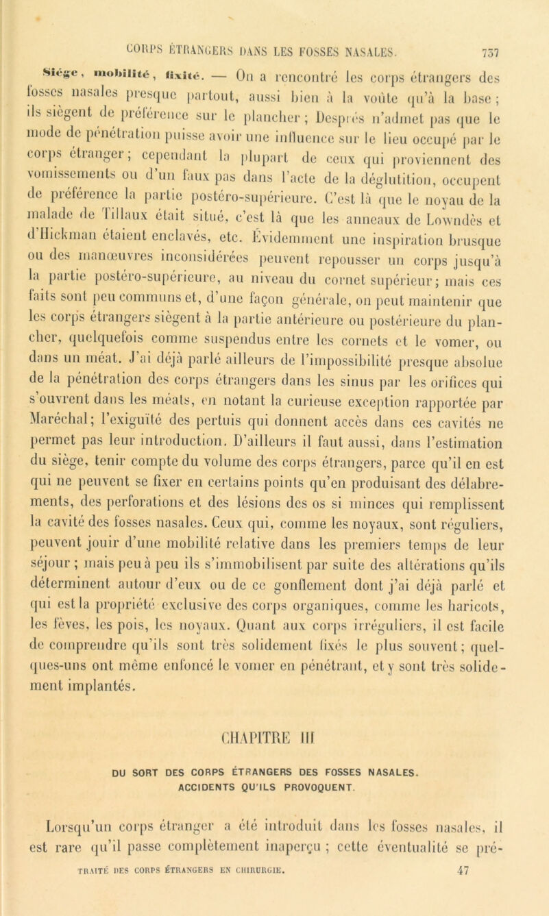 Sics’c’ mohi,i‘éi fixité. — On a rencontré les corps étrangers des l'osscs nasales presque partout, aussi bien à la voûte qu’à la base ; ils siègent de préférence sur le plancher; Després n’admet pas que le mode de pénétration puisse avoir une influence sur le lieu occupé par Je coips étiangei , cependant la plupart de ceux qui proviennent des vomissements ou d un faux pas dans l’acte de la déglutition, occupent de piéféience la partie postéro-supérieure. C’est là que le noyau de la malade de liliaux était situé, c’est là que les anneaux de Lowndès et d Hickman étaient enclavés, etc. Évidemment une inspiration brusque ou des manœuvres inconsidérées peuvent repousser un corps jusqu’à la partie postéro-supérieure, au niveau du cornet supérieur ; mais ces laits sont peu communs et, d une façon générale, on peut maintenir que les corps étrangers siègent à la partie antérieure ou postérieure du plan- cher, quelquefois comme suspendus entre les cornets et le vomer, ou dans un méat. J ai déjà parlé ailleurs de l’impossibilité presque absolue de la pénétration des corps étrangers dans les sinus par les orifices qui s ouvrent dans les méats, en notant la curieuse exception rapportée par Maréchal; 1 exiguïté des pertuis qui donnent accès dans ces cavités ne permet pas leur introduction. D’ailleurs il faut aussi, dans l’estimation du siège, tenir compte du volume des corps étrangers, parce qu’il en est qui ne peuvent se fixer en certains points qu’en produisant des délabre- ments, des perforations et des lésions des os si minces qui remplissent la cavité des fosses nasales. Ceux qui, comme les noyaux, sont réguliers, peuvent jouir d’une mobilité relative dans les premiers temps de leur séjour ; mais peu à peu ils s’immobilisent par suite des altérations qu’ils déterminent autour d’eux ou de ce gonflement dont j’ai déjà parlé et qui est la propriété exclusive des corps organiques, comme les haricots, les fèves, les pois, les noyaux. Quant aux corps irréguliers, il est facile de comprendre qu’ils sont très solidement fixés le plus souvent; quel- ques-uns ont même enfoncé le vomer en pénétrant, et y sont très solide- ment implantés. CHAPITRE III DU SORT DES CORPS ÉTRANGERS DES FOSSES NASALES. ACCIDENTS QU’ILS PROVOQUENT. Lorsqu’un corps étranger a été introduit dans est rare qu’il passe complètement inaperçu ; cette les fosses nasales, il éventualité se pré- TRAITÉ DES CORPS ÉTRANGERS EN CHIRURGIE. 47