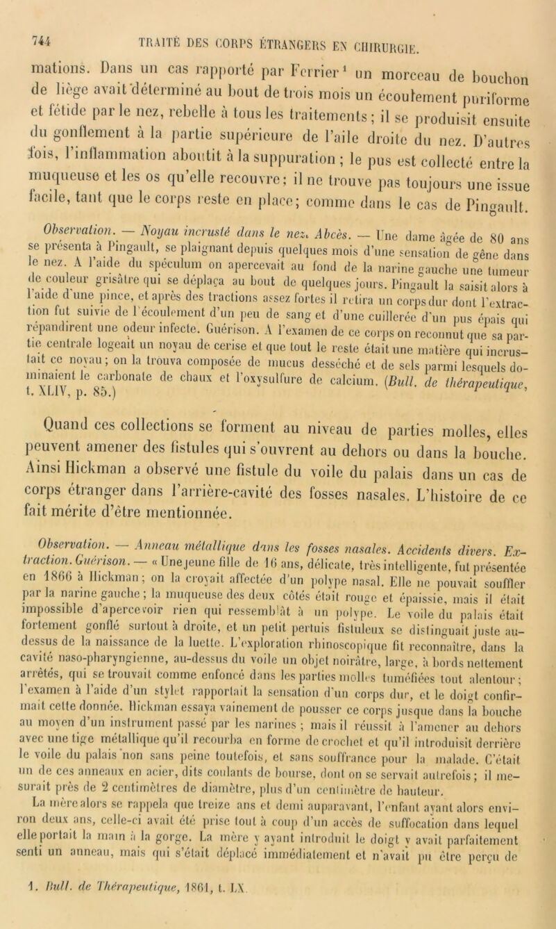 mations. Dans un cas rapporté par Ferrier1 un morceau de bouchon de liège avait'déterminé au bout de trois mois un écoulement pnriCorme et fétide parle nez, rebelle à tous les traitements; il se produisit ensuite du gonflement à la partie supérieure de l’aile droite du nez. D’autres lois, 1 inflammation aboutit a la suppuration ; le pus est collecté entre la muqueuse et les os qu’elle recouvre; il ne trouve pas toujours une issue facile, tant que le corps reste en place; comme dans le cas de Pingault. Observation. — Noyau incrusté dans le nez. Abcès. — Une dame à«ée de 80 ans se présenta à Pingault, se plaignant depuis quelques mois d’une sensation de gêne dans le nez A laide du spéculum on apercevait au fond de la narine gauche une tumeur de couleur grisâtre qui se déplaça au bout de quelques jours. Pingault la saisit alors à aide d une pince, et après des tractions assez fortes il retira un corps dur dont l'extrac- tion fut suivie de l'écoulement d’un peu de sang et d’une cuillerée d’un pus épais qui répandirent une odeur infecte. Guérison. A l’examen de ce corps on reconnut que sa par- t.e centrale logeait un noyau de cerise et que tout le reste était une matière qui incrus- tait ce noyau; on la trouva composée de mucus desséché et de sels parmi lesquels do- mmaænUe ^carbonate de chaux et l’oxysulfure de calcium. (Bull, de thérapeutique, Quand ces collections se forment au niveau de parties molles, elles peuvent amener des fistules qui s’ouvrent au dehors ou dans la bouche. Ainsi Hickman a observé une fistule du voile du palais dans un cas de corps étranger dans l’arrière-cavité des fosses nasales. L’histoire de ce fait mérite d’être mentionnée. Observation. Anneau métallique dans les fosses nasales. Accidents divers. Ex- traction. Guérison. « Une jeune fille de 16 ans, délicate, très intelligente, fut présentée en 1866 à Hickman; on la croyait affectée d’un polype nasal. Elle ne pouvait souffler parla narine gauche ; la muqueuse des deux côtés était rouge et épaissie, mais il était impossible d’aperceiw rien qui ressemblât à un polype. Le voile du palais était fortement gonflé surtout à droite, et un petit perluis fistuleux se distinguait juste au- dessus de la naissance de la luette. L’exploration rhinoscopique fit reconnaître, dans la cavité naso-pharyngienne, au-dessus du voile un objet noirâtre, large, à bords nettement an étés, qui se trouvait comme enfoncé dans les parties molles tuméfiées tout alentour; 1 examen à 1 aide d un stylet rapportait la sensation d'un corps dur, et le doigt confir- mait cette donnée. Hickman essaya vainement de pousser ce corps jusque dans la bouche au moyen d’un instrument passé par les narines ; mais il réussit à l’amener au dehors avec une tige métallique qu’il recourba en forme de crochet et qu’il introduisit derrière le voile du palais non sans peine toutefois, et sans souffrance pour la malade. C’était un de ces anneaux en acier, dits coulants de bourse, dont on se servait autrefois; il me- surait près de 2 centimètres de diamètre, plus d’un centimètre de hauteur. La mère alors se rappela que treize ans et demi auparavant, l’enfant ayant alors envi- ron deux ans, celle-ci avait été prise tout à coup d’un accès de suffocation dans lequel elle portait la main a la gorge. La mère y ayant introduit le doigt v avait parfaitement senti un anneau, mais qui s était déplacé immédiatement et n avait pu être perçu de 1. liull. de Thérapeutique, 1861, t. IA