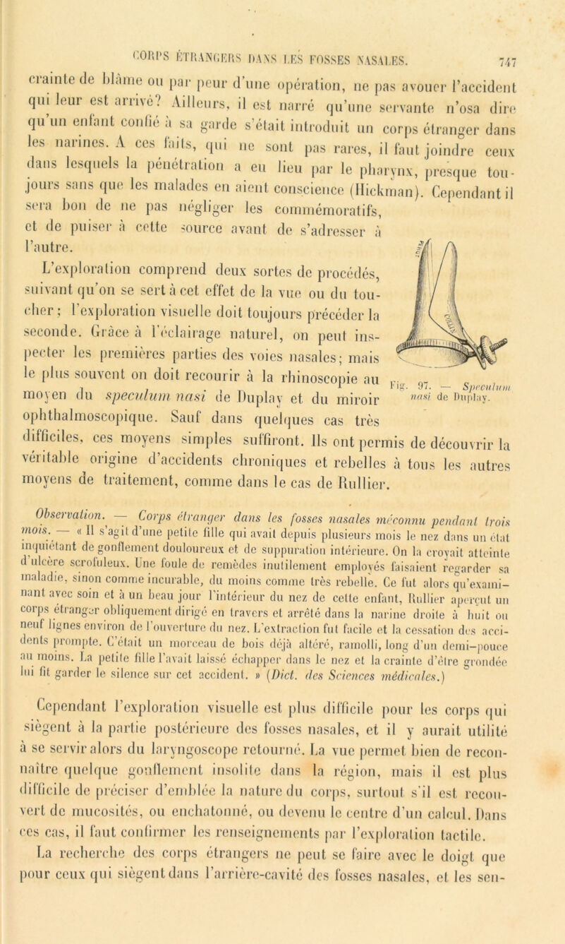 Fig- 9”- — Spéculum nasi de Duplay. CORPS ÉTRANGERS DANS LES FOSSES NASALES. 747 ciainte de blâme ou par peur d’une opération, 11e pas avouer l’aceident qui Joui est arrivé? Ailleurs, il est narré qu’une servante n’osa dire qu un entant confie .1 sa garde s était introduit un corps étranger dans les narines. A ces faits, qui 11e sont pas rares, il faut joindre ceux dans lesquels la pénétration a eu lieu par le pharynx, presque tou- jours sans que les malades en aient conscience (Hickman). Cependant il sera bon de ne pas négliger les commémoratifs, et de puiser à cette source avant de s’adresser à l’autre. L’exploration comprend deux sortes de procédés, suivant qu’on se sert à cet effet de la vue ou du tou- cher ; l’exploration visuelle doit toujours précéder la seconde. Grâce à l’éclairage naturel, on peut ins- pecter les premières parties des voies nasales; mais le plus souvent on doit recourir à la rhinoscopie au moyen du spéculum nasi de Duplay et du miroir ophthalmoscopique. Sauf dans quelques cas très difficiles, ces moyens simples suffiront. Ils ont permis de découvrir la véritable origine d’accidents chroniques et rebelles à tous les autres moyens de traitement, comme dans le cas de Ru Hier. Observation— Corps étranger dans les fosses nasales méconnu pendant trois mois. — « Il s’agit d’une petite tille qui avait depuis plusieurs mois le nez dans un état inquiétant dégonflement douloureux et de suppuration intérieure. On la croyait atteinte d ulcère scrofuleux. Une foule de remèdes inutilement employés faisaient regarder sa maladie, sinon comme incurable, du moins comme très rebelle. Ce fut alors qu’exami- nant avec soin et à un beau jour l’intérieur du nez de celle enfant, Huilier aperçut un corps etranger obliquement dirigé en travers et arrêté dans la narine droite à huit ou neuf lignes environ de l'ouverture du nez. L’extraction fut facile et la cessation des acci- dents prompte. C’était un morceau de bois déjà altéré, ramolli, long d’un demi-pouce au moins. La petite fille l’avait laissé échapper dans le nez et la crainte d’èlre grondée lui ht garder le silence sur cet accident. » (Dict. des Sciences médicales.) Cependant l’exploration visuelle est plus difficile pour les corps qui siègent à la partie postérieure des fosses nasales, et il y aurait utilité à se servir alors du laryngoscope retourné. La vue permet bien de recon- naître quelque gonflement insolite dans la région, mais il est plus difficile de préciser d’emblée la nature du corps, surtout s'il est recou- vert de mucosités, ou enchatonné, ou devenu le centre d’un calcul. Dans ces cas, il faut confirmer les renseignements par l’exploration tactile. La recherche des corps étrangers ne peut se faire avec le doigt que pour ceux qui siègent dans l’arrière-cavité des fosses nasales, et les sen-