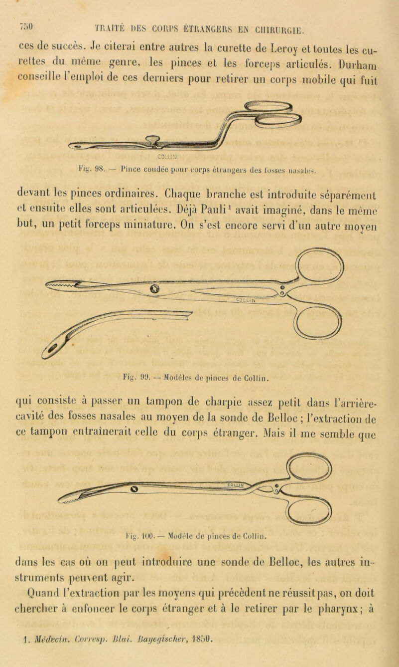ces de succès. Je citerai entre autres la curette de Leroy et toutes les cu- rettes du même genre, les pinces et les forceps articulés. Durham conseille l’emploi de ces derniers pour retirer un corps mobile qui fuit devant les pinces ordinaires. Chaque branche est introduite séparément et ensuite elles sont articulées. Déjà Pauli1 avait imaginé, dans le même but, un petit lorceps miniature. On s’est encore servi d’un autre moyen qui consiste à passer un tampon de charpie assez petit dans l’arrière- cavité des fosses nasales au moyen de la sonde de Belloc ; l’extraction de ce tampon entraînerait celle du corps étranger. Mais il me semble que dans les cas où on peut introduire une sonde de Belloc, les autres in - struments peuvent agir. Quand l’extraction par les moyens qui précèdent ne réussit pas, on doit chercher à enfoncer le corps étranger et à le retirer par le pharynx; à I. Médecin. Corrc&p. J Hat. liayegischer, 1850.