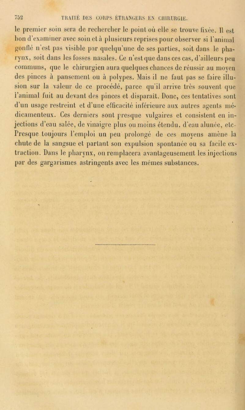 le premier soin sera de rechercher le point où elle se trouve fixée. 11 est lion d’examiner avec soin et à plusieurs reprises pour observer si l’animal gonflé n’est pas visible par quelqu’une de ses parties, soit dans le pha- rynx, soit dans les fosses nasales. Ce n’est que dans ces cas, d’ailleurs peu communs, que le chirurgien aura quelques chances de réussir au moyen des pinces à pansement ou à polypes. Mais il ne faut pas se faire illu- sion sur la valeur de ce procédé, parce qu’il arrive très souvent que l’animal fuit au devant des pinces et disparait. Donc, ces tentatives sont d’un usage restreint et d’une efficacité inférieure aux autres agents mé- dicamenteux. Ces derniers sont presque vulgaires et consistent en in- jections d’eau salée, de vinaigre plus ou moins étendu, d’eau alunée, etc- Presque toujours l’emploi un peu prolongé de ces moyens amène la chute de la sangsue et partant son expulsion spontanée ou sa facile ex- traction. Dans le pharynx, on remplacera avantageusement les injections par des gargarismes astringents avec les mêmes substances.