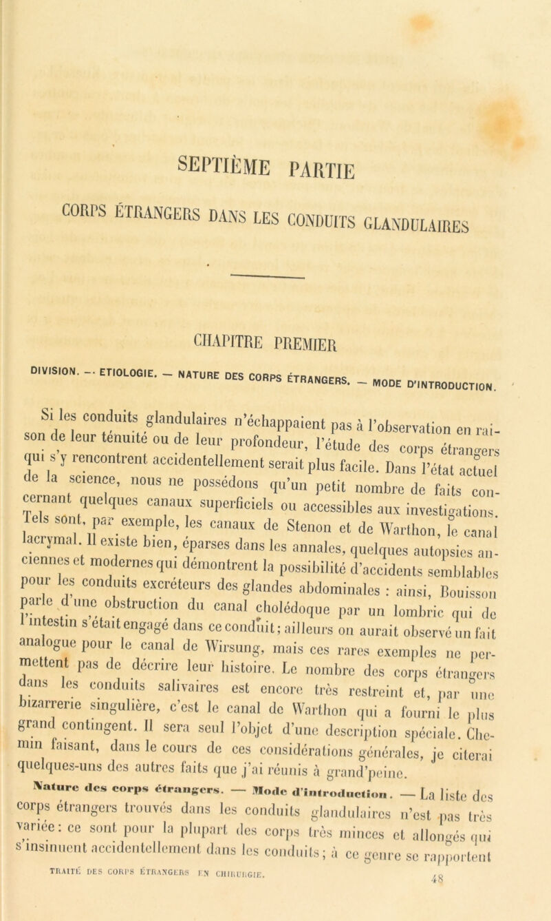 septième partie CORPS ÉTRANGERS DANS LES CONDUITS GLANDULAIRES CHAPITRE PREMIER °'V'S,0N- - En0L0G'E- ~ NATURE « «« -»NGERS. _ MODE D.,NTR00UCTI0N. S! les conduits glandulaires n’échappaient pas à l’observation en rai- son de leur ténuité ou de leur profondeur, l’étude des corps étrangers qu, s y rencontrent accidentellement serait plus facile. Dans Pétât act°ue de la science, nous ne possédons qu’un petit nombre de faits con- cernant quelques canaux superficiels ou accessibles aux investigations. sont, par exemple, les canaux de Stenon et de Wartbon, le canal lacrymal H existe bien, éparses dans les annales, quelques autopsies an- cienncs et modernes qui démontrent la possibilité d’accidents semblables pour les conduits excréteurs dos glandes abdominales : ainsi, Bouisson par e d une obstruction du canal cholédoque par un lombric qui de 1 intestin s eta,(engagé dans ce conduit; ailleurs on aurait observé un fait analogue pour le canal de Wirsung, mais ces rares exemples ne per- mettent pas de décrire leur histoire. Le nombre des corps étrangers ans les conduits salivaires est encore très restreint et, par une bizarrerie singulière, c’est le canal de Wartbon qui a fourni le plus grand contingent. Il sera seul l’objet d’une description spéciale. Che- min faisant, dans le cours de ces considérations générales, je citerai quelques-uns des autres faits que j’ai réunis à grand’peine. ÎValure des corps étrangers. — Mode d'introdnetion. — La liste des corps étrangers trouvés dans les conduits glandulaires n’est pas très variée: ce sont pour la plupart des corps très minces et allongés nui s insinuent accidentellement dans les conduits; à ce genre se rapportent TRAITÉ DES CORPS ÉTRANGERS EN CHIRURGIE 4o