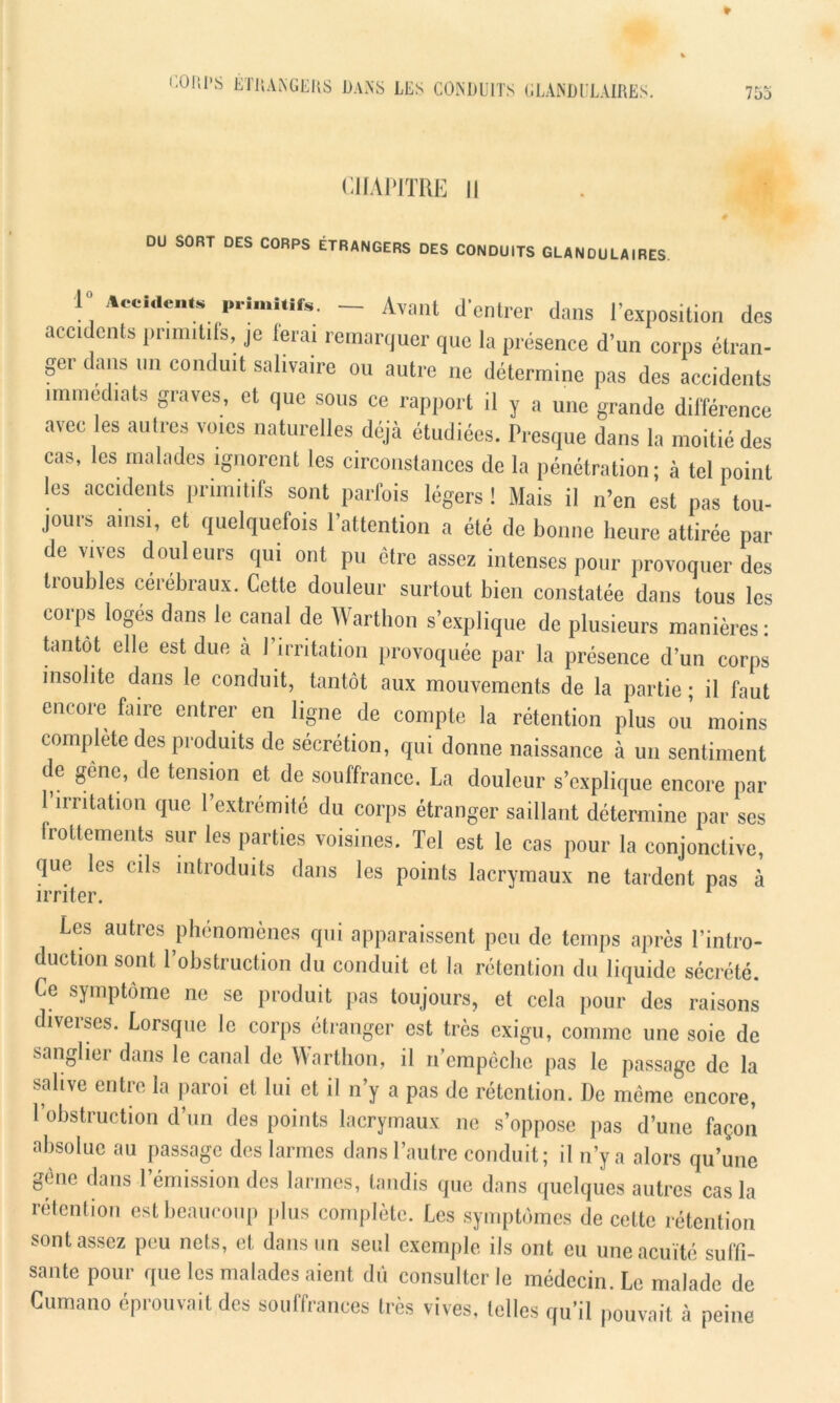 753 CHAPITRE II DU SORT DES CORPS ÉTRANGERS DES CONDUITS GLANDULAIRES. I Accidents primitifs. - Avant d'entrer dans l’exposition des accidents pnmitils, je ferai remarquer que la présence d’un corps étran- ger dans un conduit salivaire ou autre ne détermine pas des accidents immédiats graves, et que sous ce rapport il y a une grande différence avec les aulres voies naturelles déjà étudiées. Presque dans la moitié des cas, les malades ignorent les circonstances de la pénétration; à tel point les accidents primitifs sont parfois légers ! Mais il n’en est pas tou- jours ainsi, et quelquefois l’attention a été de bonne heure attirée par de vives douleurs qui ont pu être assez intenses pour provoquer des troubles cérébraux. Cette douleur surtout bien constatée dans tous les corps logés dans le canal de Wartlion s’explique de plusieurs manières: tantôt elle est due a l’irritation provoquée par la présence d’un corps insolite dans le conduit, tantôt aux mouvements de la partie; il faut encore faire entrer en ligne de compte la rétention plus ou moins complète des produits de sécrétion, qui donne naissance à un sentiment de gêne, de tension et de souffrance. La douleur s’explique encore par 1 irritation que l’extrémité du corps étranger saillant détermine par ses frottements sur les parties voisines. Tel est le cas pour la conjonctive, que les cils introduits dans les points lacrymaux ne tardent pas à irriter. Les autres phénomènes qui apparaissent peu de temps après l’intro- duction sont l’obstruction du conduit et la rétention du liquide sécrété. Ce symptôme ne se produit pas toujours, et cela pour des raisons diverses. Lorsque le corps étranger est très exigu, comme une soie de sanglier dans le canal de Wartlion, il n’empêche pas le passage de la salive entre la paroi et lui et il n’y a pas de rétention. De même encore, 1 obstruction d’un des points lacrymaux ne s’oppose pas d’une façon absolue au passage des larmes dans l’autre conduit; il n’y a alors qu’une gêne dans l’émission des larmes, tandis que dans quelques autres cas la rétention est beaucoup plus complète. Les symptômes de cette rétention sont assez peu nets, et dans un seul exemple ils ont eu une acuité suffi- sante pour que les malades aient dû consulter le médecin. Le malade de Cumano éprouvait des souffrances très vives, telles qu’il pouvait, à peine