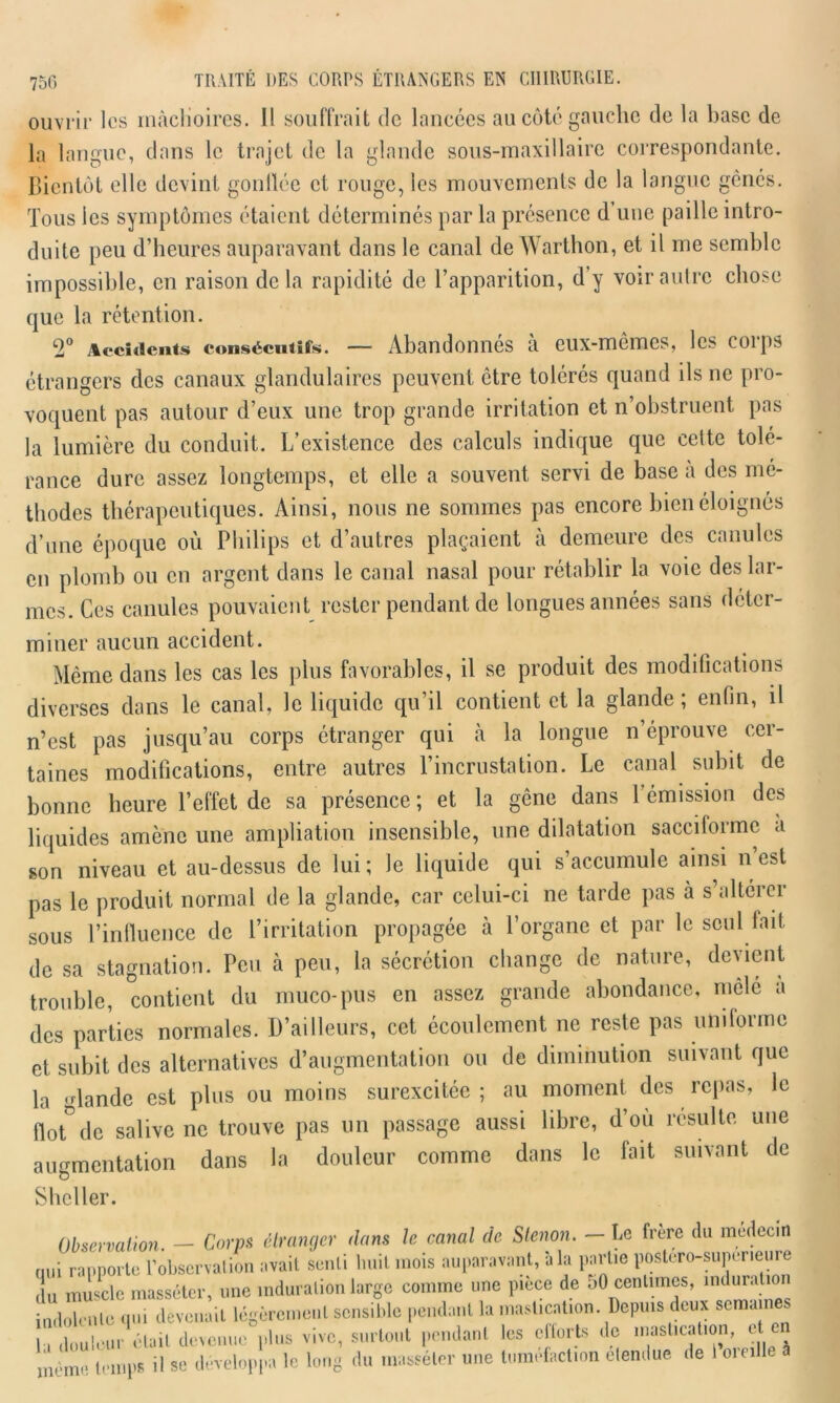 ouvrir les màcKoires. 11 souffrait de lancées au côté gauche de la base de la langue, dans le trajet de la glande sous-maxillaire correspondante. Bientôt elle devint gonilée et rouge, les mouvements de la langue gênés. Tous les symptômes étaient déterminés par la présence d’une paille intro- duite peu d’heures auparavant dans le canal de Warthon, et il me semble impossible, en raison delà rapidité de l’apparition, d’y voir autre chose que la rétention. 2° Accidents consécutifs. — Abandonnes a eux-mêmes, les eoips étrangers des canaux glandulaires peuvent être tolérés quand ils ne pro- voquent pas autour d’eux une trop grande irritation et n’obstruent pas la lumière du conduit. L’existence des calculs indique que cette tolé- rance dure assez longtemps, et elle a souvent servi de base a des mé- thodes thérapeutiques. Ainsi, nous ne sommes pas encore bien éloignés d’une époque où Philips et d’autres plaçaient à demeure des canules en plomb ou en argent dans le canal nasal pour rétablir la voie des lar- mes. Ces canules pouvaient rester pendant de longues années sans déter- miner aucun accident. Même dans les cas les plus favorables, il se produit des modifications diverses dans le canal, le liquide qu’il contient et la glande ; enfin, il n’est pas jusqu’au corps étranger qui à la longue n’éprouve cer- taines modifications, entre autres l’incrustation. Le canal subit de bonne heure l’effet de sa présence ; et la gêne dans l’émission des liquides amène une ampliation insensible, une dilatation sacciforme à son niveau et au-dessus de lui ; le liquide qui s’accumule ainsi n’est pas le produit normal de la glande, car celui-ci ne tarde pas à s’altérer sous l’influence de l’irritation propagée à l’organe et par le seul fait, de sa stagnation. Peu à peu, la sécrétion change de nature, devient trouble, contient du muco-pus en assez grande abondance, mêlé a des parties normales. D’ailleurs, cet écoulement ne reste pas umlormc et subit des alternatives d’augmentation ou de diminution suivant que la glande est plus ou moins surexcitée ; au moment des repas, le flot° de salive ne trouve pas un passage aussi libre, d’où résulte une augmentation dans la douleur comme dans le fait suivant de Sheller. Le frère du médecin Observation. — Corps étranger dans le cariai de Stenon. qui rapporte l’observation avait senti huit mois auparavant, à la partie postero-superieure du muscle masséter, une induration large comme une piece de 50 centimes, indurat o indolente qui devenait légèrement sensible pendant la mastication. Depuis deux semaines la douleur était devenue plus vive, surtout pendant les efforts de n.astieal.on, e en même temps il se développa le long du masséter une tuméfaction elendue de 1 oieille