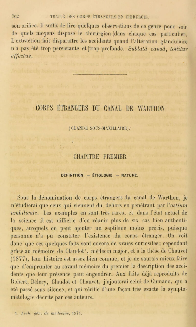 son orifice. Il sullit de lire quelques observations de ce genre pour voir de quels moyens dispose le chirurgien 'dans chaque cas particulier. L’extraction fait disparaître les accidents quand l’altération glandulaire n’a pas été trop persistante et [trop profonde. Sublcttâ causâ, tollitur effectus. CORPS ÉTRANGERS DU CANAL DE WARTHON ( GLANDE SOUS-MAXILLAIRE). CHAPITRE PREMIER DÉFINITION. — ÉTIOLOGIE. — NATURE. Sous la dénomination de corps étrangers du canal de Warthon, je n’étudierai que ceux qui viennent du dehors en pénétrant par Y ostium umbilicale. Les exemples en sont très rares, et dans l’état actuel de la science il est difficile d’en réunir plus de six cas bien authenti- ques, auxquels on peut ajouter un septième moins précis, puisque personne n’a pu constater l’existence du corps étranger. On voit donc que ces quelques faits sont encore de vraies curiosités; cependant grâce au mémoire de Claudot1, médecin major, et à la thèse de Chauvet (1877), leur histoire est assez bien connue, et je ne saurais mieux faire que d’emprunter au savant mémoire du premier la description des acci- dents que leur présence peut engendrer. Aux faits déjà reproduits de Robert, Délery, Claudot et Chauvet, j’ajouterai celui de Cumano, qui a été passé sous silence, et qui vérifie d’une façon très exacte la sympto- matologie décrite par ces auteurs. 1. Arch. gé)i. de médecine. 1874.