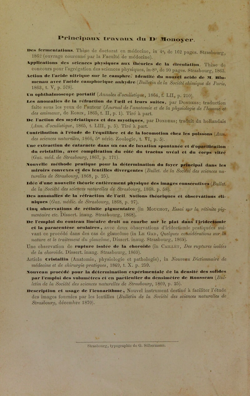 . * 1^1‘incîpaux ti*avïiux «lu I>>' Mouoyei*. i»es rernieiUa(ioii.s. Thè^e cio doctorat en mcjdcciuc, in 4o, de 162 pages. Strasbourg 1862 (ouvrage couronnë par la Facultci de médecine). ’ Ai(i>licatiuii»i ilc.s NCiciice.s |iliyHi(|ues aux tliéoiicei de la cIrculaUoii. Thèse do concours pour l’agrégation dos sciences pliysiciues, in-8», do 90 pages. Strasbourg, 1863. vetion de l'acidc iiltri<|ue sur le camphre.' identité du nouvel acide de M. Illti- nienau avec Tacldc campliori«|uc aikhydre {Bulletin de la Société chimique de Barie 1863, t. V, p. 578). « - ’ lu ophthalnioscopc portatif {Annales d'oculistique, 1864, t‘. LH, p. 210). * I.C.S anomalies de la réfraction de l'œil et leurs suites, par Donders; traduction faite sous les yeux de 1 auteur {Journal de l'anatomie et de la physiologie de l'hopime et des animaux, de Eobin, 1865, t. II, p. 1). Tiré h part. oc lUtctioii des iiiydriatiiiiics et des iiiyotlfiucs, par Donders; ü-aduit du hollandais ,{Ann. d'oculistique, 1865, t. LUI, p. 5). Tiré à part. C-ontriliiition h l'étude de l’éi|uilibre et de lu locoiiiotion cheaü les poissons [Ann^ des sciesices naturelles, 1866, 5® série. Zoologie, t. VI, p. 5). tne extraction de cataracte dans iih cas de luxation spontanée et d'opaciiicuiiou du cristallin, avec complication du côté du tractus iiréul et du corps vitré (Gaz. méd. de Strasbourg, 1867, p. 171). IVoiivellc niétiiodc prntii|ue pour lu détermination du foyer principal dans les miroirs convexes et des lentilles diver«$entes (Bullet. de la SoMté des sciences na- turelles de Strasbourg, 1868, p. 25). Idée d'une nouvelle théorie entièrement physique des imaj;cs consécutives {Bullet. de la Société des sciences naturelles de Strasbourg, 1868. p. 58). Iles anomalies de lu réfraction de l'œil, .lotions théoriques et observations cli< niques {Gaz. médic. de Strasbourg, 1868, p. 97). Cinq observations de rétinlte pigmentaire (in Moucuot, Essai Si/Lr la rétinite pig- mentaire etc. Dissert, inaug. Strasbourg, 1868). ne l'cmpIol du couteau linéaire droit ou courbe sur le plat dans l'iridcclomie et la paracentèse oculaires, avec deux observations d’iridectomie pratiquée^ sui- vant ce procédé dans des cas do glaucome (in Le Gad, Quelques considérations sur lâ nature et le traitement du glaucome. Dissert, inaug. Strasbourg, 1869). ♦ Une observation de rupture isolée de la choro'idc (in Caili.éï, Des ruptures isolées de la choroïde. Dissert, inaug. Strasbourg, 1869). Article cristallin (Anatomie, ]5hysiologie et pathologie), in Nouveau, Dictionnaire de médecine et de chirurgie pratiques, 1869, t. X. p. 259. .\oiivcuii procédé pour lu détermination cxpérlmcntalo de la densité des solides par l'emploi des voluniètres et en particulier du dcnsiuiètrc de itoiisscaii {Bul- letin de la Société des sciences naturelles de Strasbourg, 1869, p. 25). iiescriptiou et usage de riconurithnie, Nouvel instrument destiné à faciliter l’étude des images fournies par les lentilles {Bulletin de la Société des sciences naturelles de Strasbourg, décembre 1870). StrusIjüui'S, tyijugiapliic du ü. iSilbermiiuu.