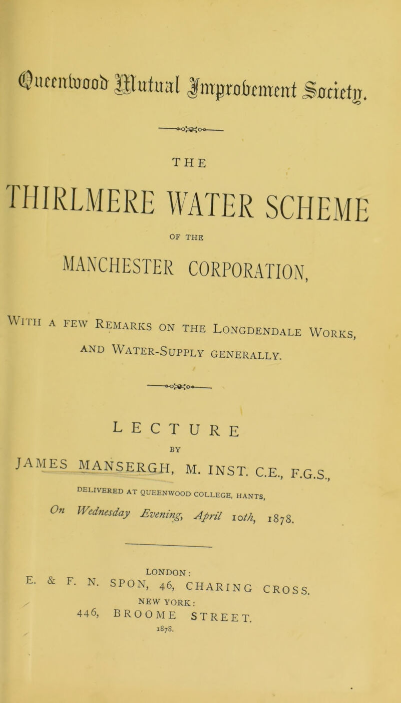 (Quceitfooob UTutual Improvement Sorntjr. THE OF THE MANCHESTER CORPORATION, With a few Remarks on the Longdendale and Water-Supply generally. Works, LECTURE BY JAMES MANSERGH, M. INST. C.E., F.G.S DELIVERED AT QUEENWOOD COLLEGE, HANTS, °n Wednesday Evening, April iot/i, 187S. E. & F. N. / LONDON: SPON, 46, CHARING CROSS NEW YORK: BROOME STREET. 1878. 446,