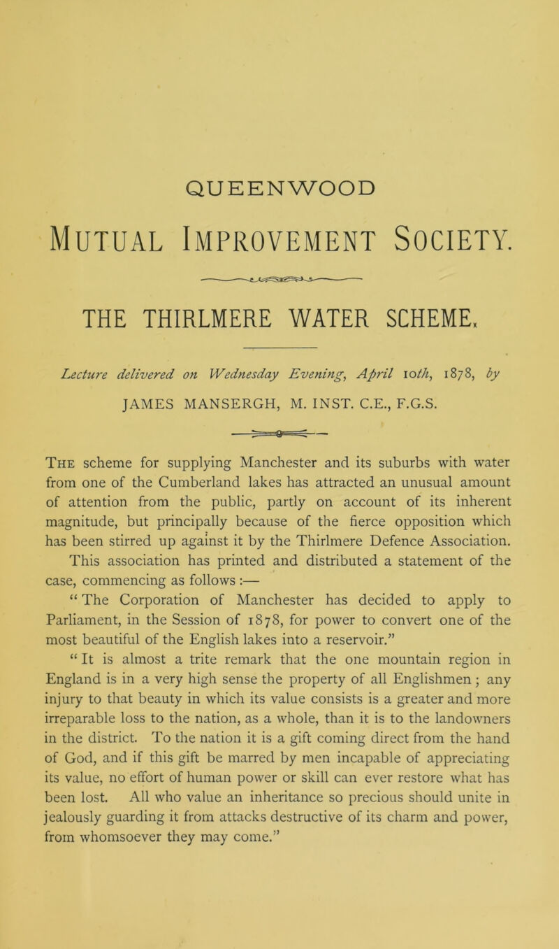 QUEENWOOD Mutual Improvement Society. THE THIRLMERE WATER SCHEME. Lecture delivered on Wednesday Evening, April iolh, 1878, by JAMES MANSERGH, M. INST. C.E., F.G.S. The scheme for supplying Manchester and its suburbs with water from one of the Cumberland lakes has attracted an unusual amount of attention from the public, partly on account of its inherent magnitude, but principally because of the fierce opposition which has been stirred up against it by the Thirlmere Defence Association. This association has printed and distributed a statement of the case, commencing as follows :— “ The Corporation of Manchester has decided to apply to Parliament, in the Session of 1878, for power to convert one of the most beautiful of the English lakes into a reservoir.” “ It is almost a trite remark that the one mountain region in England is in a very high sense the property of all Englishmen; any injury to that beauty in which its value consists is a greater and more irreparable loss to the nation, as a whole, than it is to the landowners in the district. To the nation it is a gift coming direct from the hand of God, and if this gift be marred by men incapable of appreciating its value, no effort of human power or skill can ever restore what has been lost. All who value an inheritance so precious should unite in jealously guarding it from attacks destructive of its charm and power, from whomsoever they may come.”