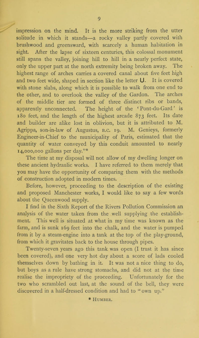 impression on the mind. It is the more striking from the utter solitude in which it stands—a rocky valley partly covered with brushwood and greensward, with scarcely a human habitation in sight. After the lapse of sixteen centuries, this colossal monument still spans the valley, joining hill to hill in a nearly perfect state, only the upper part at the north extremity being broken away. The highest range of arches carries a covered canal about five feet high and two feet wide, shaped in section like the letter U. It is covered with stone slabs, along which it is possible to walk from one end to the other, and to overlook the valley of the Gardon. The arches of the middle tier are formed of three distinct ribs or bands, apparently unconnected. The height of the ‘ Pont-du-Gard ’ is 180 feet, and the length of the highest arcade 873 feet. Its date and builder are alike lost in oblivion, but it is attributed to M. Agrippa, son-in-law of Augustus, b.c. 19. M. Genieys, formerly Engineer-in-Chief to the municipality of Paris, estimated that the quantity of water conveyed by this conduit amounted to nearly 14,000,000 gallons per day.”* The time at my disposal will not allow of my dwelling longer on these ancient hydraulic works. I have referred to them merely that you may have the opportunity of comparing them with the methods of construction adopted in modern times. Before, however, proceeding to the description of the existing and proposed Manchester works, I would like to say a few words about the Queemvood supply. I find in the Sixth Report of the Rivers Pollution Commission an analysis of the water taken from the well supplying the establish- ment. This well is situated at what in my time was known as the farm, and is sunk 169 feet into the chalk, and the water is pumped from it by a steam-engine into a tank at the top of the play-ground, from which it gravitates back to the house through pipes. Twenty-seven years ago this tank was open (I trust it has since been covered), and one very hot day about a score of lads cooled themselves down by bathing in it. It was not a nice thing to do, but boys as a rule have strong stomachs, and did not at the time realise the impropriety of the proceeding. Unfortunately for the two who scrambled out last, at the sound of the bell, they were discovered in a half-dressed condition and had to “ own up.” * Humber.