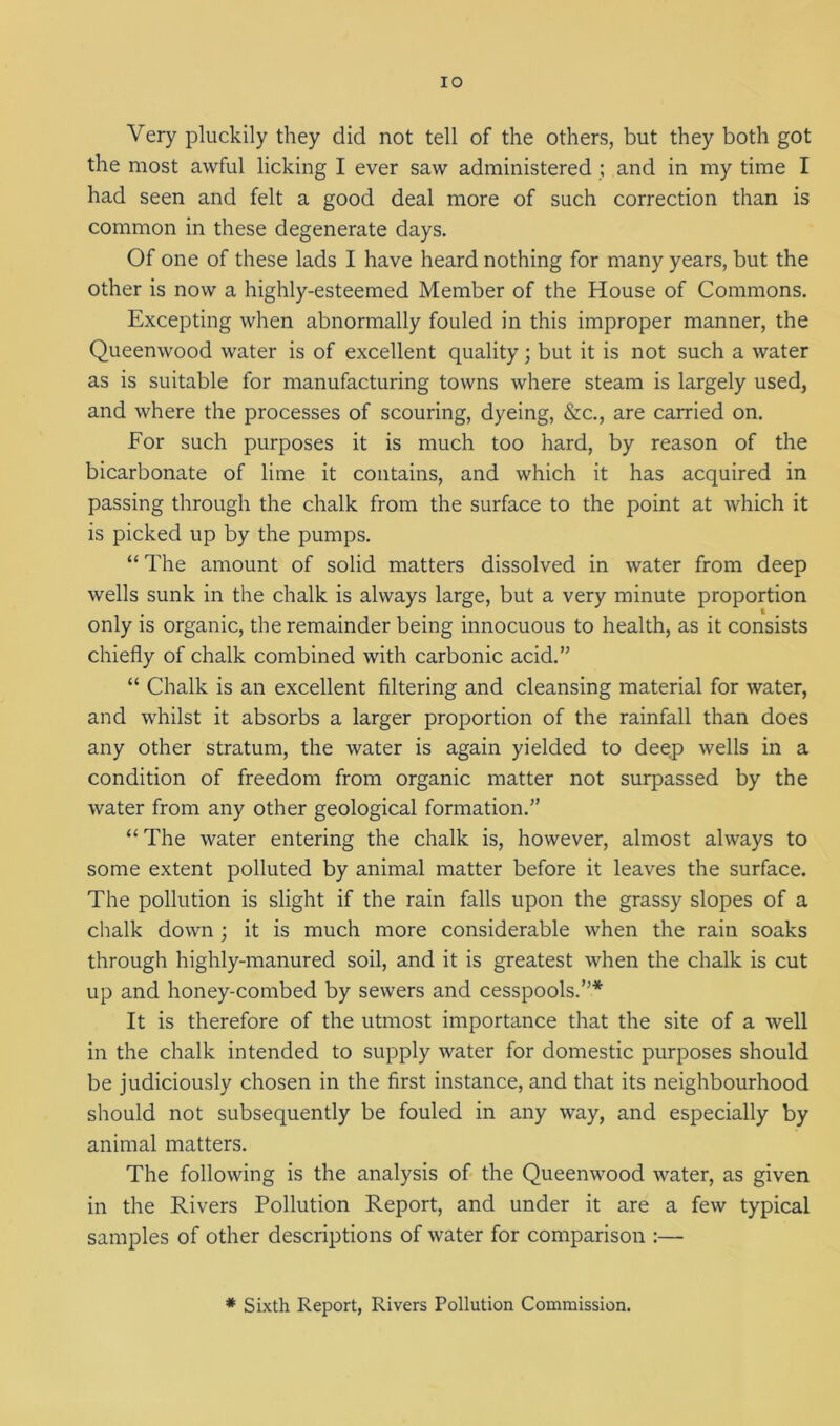 IO Very pluckily they did not tell of the others, but they both got the most awful licking I ever saw administered ; and in my time I had seen and felt a good deal more of such correction than is common in these degenerate days. Of one of these lads I have heard nothing for many years, but the other is now a highly-esteemed Member of the House of Commons. Excepting when abnormally fouled in this improper manner, the Queenwood water is of excellent quality; but it is not such a water as is suitable for manufacturing towns where steam is largely used, and where the processes of scouring, dyeing, &c., are carried on. For such purposes it is much too hard, by reason of the bicarbonate of lime it contains, and which it has acquired in passing through the chalk from the surface to the point at which it is picked up by the pumps. “ The amount of solid matters dissolved in water from deep wells sunk in the chalk is always large, but a very minute proportion only is organic, the remainder being innocuous to health, as it consists chiefly of chalk combined with carbonic acid.” “ Chalk is an excellent filtering and cleansing material for water, and whilst it absorbs a larger proportion of the rainfall than does any other stratum, the water is again yielded to deep wells in a condition of freedom from organic matter not surpassed by the water from any other geological formation.” “The water entering the chalk is, however, almost always to some extent polluted by animal matter before it leaves the surface. The pollution is slight if the rain falls upon the grassy slopes of a chalk down ; it is much more considerable when the rain soaks through highly-manured soil, and it is greatest when the chalk is cut up and honey-combed by sewers and cesspools.”* It is therefore of the utmost importance that the site of a well in the chalk intended to supply water for domestic purposes should be judiciously chosen in the first instance, and that its neighbourhood should not subsequently be fouled in any way, and especially by animal matters. The following is the analysis of the Queenwood water, as given in the Rivers Pollution Report, and under it are a few typical samples of other descriptions of water for comparison :— * Sixth Report, Rivers Pollution Commission.