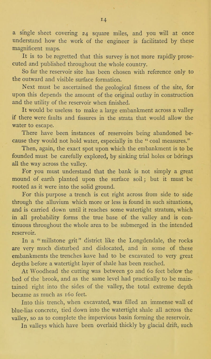 a single sheet covering 24 square miles, and you will at once understand how the work of the engineer is facilitated by these magnificent maps. It is to be regretted that this survey is not more rapidly prose- cuted and published throughout the whole country. So far the reservoir site has been chosen with reference only to the outward and visible surface formation. Next must be ascertained the geological fitness of the site, for upon this depends the amount of the original outlay in construction and the utility of the reservoir when finished. It would be useless to make a large embankment across a valley if there were faults and fissures in the strata that would allow the water to escape. There have been instances of reservoirs being abandoned be- cause they would not hold water, especially in the “ coal measures.” Then, again, the exact spot upon which the embankment is to be founded must be carefully explored, by sinking trial holes or bdrings all the way across the valley. For you must understand that the bank is not simply a great mound of earth planted upon the surface soil; but it must be rooted as it were into the solid ground. For this purpose a trench is cut right across from side to side through the alluvium which more or less is found in such situations, and is carried down until it reaches some watertight stratum, which in all probability forms the true base of the valley and is con- tinuous throughout the whole area to be submerged in the intended reservoir. In a “ millstone grit ” district like the Longdendale, the rocks are very much disturbed and dislocated, and in some of these embankments the trenches have had to be excavated to very great depths before a watertight layer of shale has been reached. At Woodhead the cutting was between 50 and 60 feet below the bed of the brook, and as the same level had practically to be main- tained right into the sides of the valley, the total extreme depth became as much as 160 feet. Into this trench, when excavated, was filled an immense wTall of blue-lias concrete, tied down into the watertight shale all across the valley, so as to complete the impervious basin forming the reservoir. In valleys which have been overlaid thickly by glacial drift, such