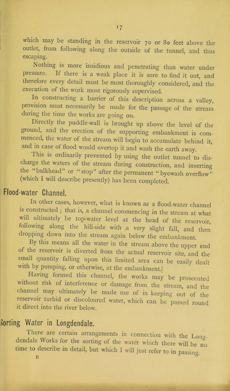 n which may be standing in the reservoir 70 or 80 feet above the outlet, from following along the outside of the tunnel, and thus escaping. Nothing is more insidious and penetrating than water under pressure. If there is a weak place it is sure to find it out, and therefore every detail must be most thoroughly considered, and the execution of the work most rigorously supervised. In constructing a barrier of this description across a valley, provision must necessarily be made for the passage of the stream during the time the works are going on. Directly the puddle-wall is brought up above the level of the ground, and the erection of the supporting embankment is com- menced, the water of the stream will begin to accumulate behind it, and in case of flood would overtop it and wash the earth away. I his is ordinarily prevented by using the outlet tunnel to dis- charge the waters of the stream during construction, and inserting the “bulkhead” or “stop” after the permanent “byewash overflow” (which I will describe presently) has been completed. Flood-water Channel. In other cases, however, what is known as a flood-water channel is constructed ; that is, a channel commencing in the stream at what will ultimately be top-water level at the head of the reservoir, following along the hill-side with .a very slight fall, and then dropping down into the stream again below the embankment. By this means all the water in the stream above the upper end of the reservoir is diverted from the actual reservoir site, and the small quantity falling upon this limited area can be easily dealt with by pumping, or otherwise, at the embankment.; Having formed this channel, the works may be prosecuted without risk of interference or damage from the stream, and the channel may ultimately be made use of in keeping out of the reservoir turbid or discoloured water, which can be passed round it direct into the river below. Porting Water in Longdendale. There are certain arrangements in connection with the Lon-, dendale Works for the sorting of the water which there will be no time to describe in detail, but which I will just refer to in passim* B