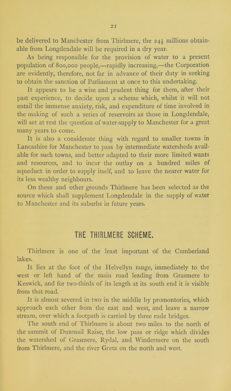 be delivered to Manchester from Thirlmere, the 24J millions obtain- able from Longdendale will be required in a dry year. As being responsible for the provision of water to a present population of 800,000 people,—rapidly increasing,—the Corporation are evidently, therefore, not far in advance of their duty in seeking to obtain the sanction of Parliament at once to this undertaking. It appears to be a wise and prudent thing for them, after their past experience, to decide upon a scheme which, whilst it will not entail the immense anxiety, risk, and expenditure of time involved in the making of such a series of reservoirs as those in Longdendale, will set at rest the question of water-supply to Manchester for a great many years to come. It is also a considerate thing with regard to smaller towns in Lancashire for Manchester to pass by intermediate watersheds avail- able for such towns, and better adapted to their more limited wants and resources, and to incur the outlay on a hundred miles of aqueduct in order to supply itself, and to leave the nearer water for its less wealthy neighbours. On these and other grounds Thirlmere has been selected as the source which shall supplement Longdendale in the supply of water to Manchester and its suburbs in future years. THE THIRLMERE SCHEME. Thirlmere is one of the least important of the Cumberland lakes. It lies at the foot of the Helvellyn range, immediately to the west or left hand of the main road leading from Grasmere to Keswick, and for two-thirds of its length at its south end it is visible from that road. It is almost severed in two in the middle by promontories, which approach each other from the east and west, and leave a narrow stream, over which a footpath is carried by three rude bridges. The south end of Thirlmere is about two miles to the north of the summit of Dunmail Raise, the low pass or ridge which divides the watershed of Grasmere, Rydal, and Windermere on the south from Thirlmere, and the river Greta on the north and west.