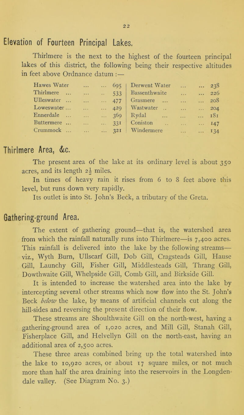 Elevation of Fourteen Principal Lakes. Thirlmere is the next to the highest of the fourteen principal lakes of this district, the following being their respective altitudes in feet above Ordnance datum :— Hawes Water ... 695 Derwent Water ... 238 Thirlmere •• 533 Bassenthwaite ... 226 Ulleswater ... 477 Grasmere ... 208 Loweswater... ... 429 Wast water .. ... 204 Ennerdale 369 Rydal ... 181 Buttermere ... 33i Coniston ... 147 Crummock ... ... 321 Windermere • •• 134 Thirlmere Area, &c. The present area of the lake at its ordinary level is about 350 acres, and its length 2J miles. In times of heavy rain it rises from 6 to 8 feet above this level, but runs down very rapidly. Its outlet is into St. John’s Beck, a tributary of the Greta. Gathering-ground Area. The extent of gathering ground—that is, the watershed area from which the rainfall naturally runs into Thirlmere—is 7,400 acres. This rainfall is delivered into the lake by the following streams— viz., Wyth Burn, Ullscarf Gill, Dob Gill, Cragsteads Gill, Hause Gill, Launchy Gill, Fisher Gill, Middlesteads Gill, Thrang Gill, Dowthwaite Gill, Whelpside Gill, Comb Gill, and Birkside Gill. It is intended to increase the watershed area into the lake by intercepting several other streams which now flow into the St. John’s Beck below the lake, by means of artificial channels cut along the hill-sides and reversing the present direction of their flow. These streams are Shoulthwaite Gill on the north-west, having a gathering-ground area of 1,020 acres, and Mill Gill, Stanah Gill, Fisherplace Gill, and Helvellyn Gill on the north-east, having an additional area of 2,500 acres. These three areas combined bring up the total watershed into the lake to 10,920 acres, or about 17 square miles, or not much more than half the area draining into the reservoirs in the Longden- dale valley. (See Diagram No. 3.)