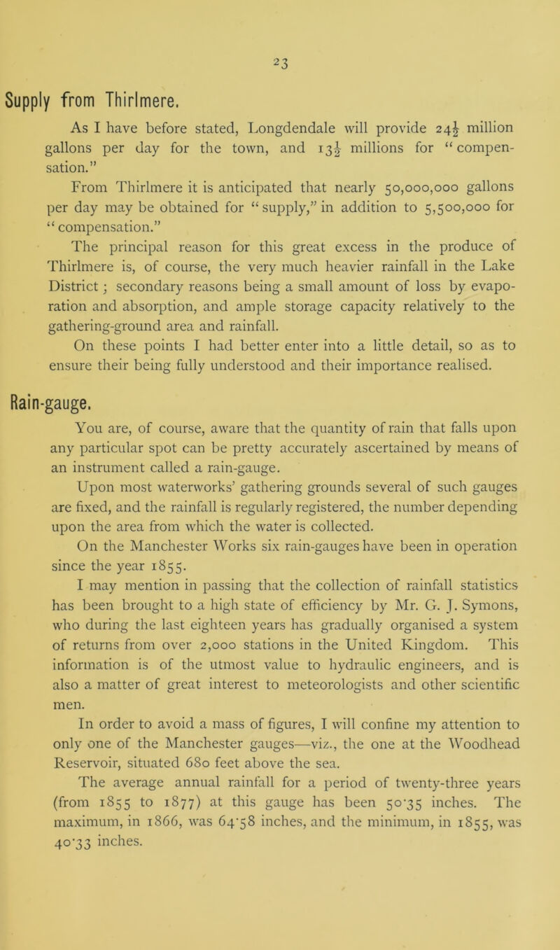 Supply from Thirlmere. As I have before stated, Longdendale will provide 24^ million gallons per day for the town, and 13^ millions for “compen- sation.” From Thirlmere it is anticipated that nearly 50,000,000 gallons per day may be obtained for “supply,” in addition to 5,500,000 for “ compensation.” The principal reason for this great excess in the produce of Thirlmere is, of course, the very much heavier rainfall in the Lake District; secondary reasons being a small amount of loss by evapo- ration and absorption, and ample storage capacity relatively to the gathering-ground area and rainfall. On these points I had better enter into a little detail, so as to ensure their being fully understood and their importance realised. Rain-gauge. You are, of course, aware that the quantity of rain that falls upon any particular spot can be pretty accurately ascertained by means of an instrument called a rain-gauge. Upon most waterworks’ gathering grounds several of such gauges are fixed, and the rainfall is regularly registered, the number depending upon the area from which the water is collected. On the Manchester Works six rain-gauges have been in operation since the year 1855. I may mention in passing that the collection of rainfall statistics has been brought to a high state of efficiency by Mr. G. J. Symons, who during the last eighteen years has gradually organised a system of returns from over 2,000 stations in the United Kingdom. This information is of the utmost value to hydraulic engineers, and is also a matter of great interest to meteorologists and other scientific men. In order to avoid a mass of figures, I will confine my attention to only one of the Manchester gauges—viz., the one at the Woodhead Reservoir, situated 680 feet above the sea. The average annual rainfall for a period of twenty-three years (from 1855 to 1877) at this gauge has been 50-35 inches. The maximum, in 1866, was 64-58 inches, and the minimum, in 1855, was 40-33 inches.